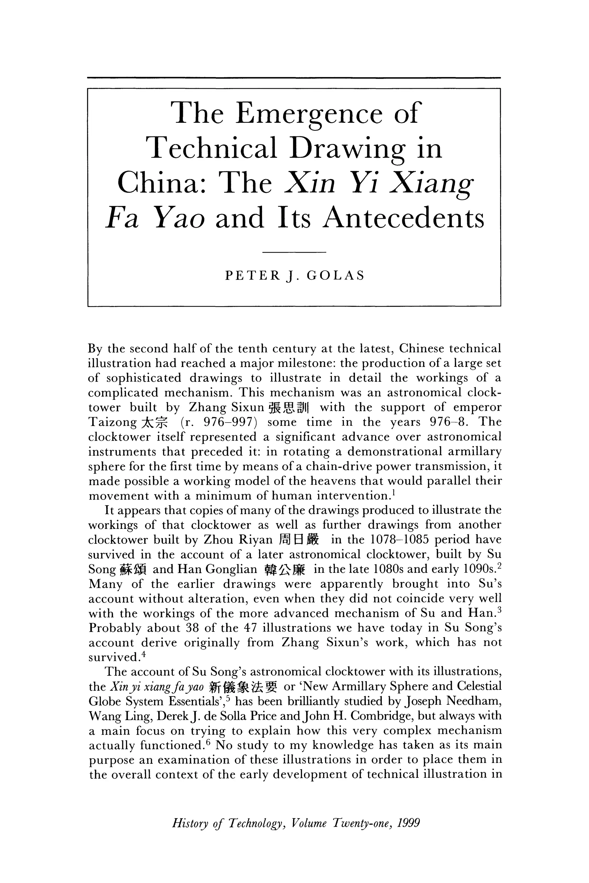 T h e E m e r g e n c e o f
T e c h n i c a l D r a w i n g i n
C h i n a : T h e X i n Y i X i a n g
F a Y a o a n d I t s A n t e c e d e n t s
P E T E R J . G O L A S
By the second half of the tenth century at the latest, Chinese technical
illustration had reached a major milestone: the production of a large set
of sophisticated drawings to illustrate in detail the workings of a
complicated mechanism. This mechanism was an astronomical clock-
tower built by Zhang Sixun ^5Sfl| with the support of emperor
Taizong ^ 7 ^ (r. 976-997) some time in the years 976-8. The
clocktower itself represented a significant advance over astronomical
instruments that preceded it: in rotating a demonstrational armillary
sphere for the first time by means of a chain-drive power transmission, it
made possible a working model of the heavens that would parallel their
movement with a minimum of human intervention.1
It appears that copies of many of the drawings produced to illustrate the
workings of that clocktower as well as further drawings from another
clocktower built by Zhou Riyan M B M in the 1078-1085 period have
survived in the account of a later astronomical clocktower, built by Su
Song g£gi and Han Gonglian ^|£>JS in the late 1080s and early 1090s.2
Many of the earlier drawings were apparently brought into Su's
account without alteration, even when they did not coincide very well
with the workings of the more advanced mechanism of Su and Han.3
Probably about 38 of the 47 illustrations we have today in Su Song's
account derive originally from Zhang Sixun's work, which has not
survived.4
The account of Su Song's astronomical clocktower with its illustrations,
the Xinyi xiangfa yao 0riH^8c|? o r
'New Armillary Sphere and Celestial
Globe System Essentials',5
has been brilliantly studied by Joseph Needham,
Wang Ling, DerekJ. de Solla Price and John H. Combridge, but always with
a main focus on trying to explain how this very complex mechanism
actually functioned.6
No study to my knowledge has taken as its main
purpose an examination of these illustrations in order to place them in
the overall context of the early development of technical illustration in
History of Technology, Volume Twenty-one, 1999
 