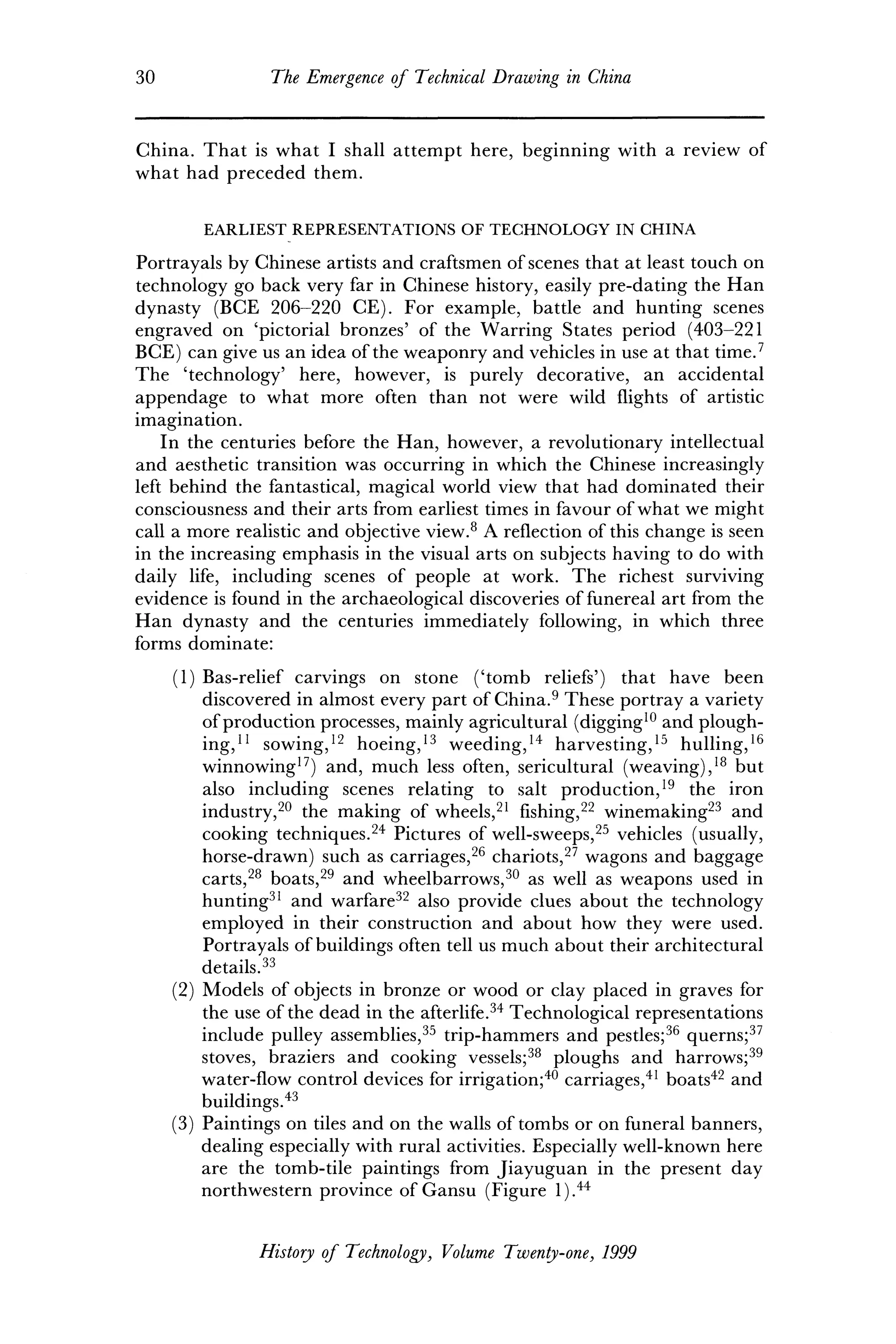 30 The Emergence of Technical Drawing in China
China. That is what I shall attempt here, beginning with a review of
what had preceded them.
EARLIEST REPRESENTATIONS OF TECHNOLOGY IN CHINA
Portrayals by Chinese artists and craftsmen of scenes that at least touch on
technology go back very far in Chinese history, easily pre-dating the Han
dynasty (BCE 206-220 CE). For example, battle and hunting scenes
engraved on 'pictorial bronzes' of the Warring States period (403-221
BCE) can give us an idea of the weaponry and vehicles in use at that time.7
The 'technology' here, however, is purely decorative, an accidental
appendage to what more often than not were wild flights of artistic
imagination.
In the centuries before the Han, however, a revolutionary intellectual
and aesthetic transition was occurring in which the Chinese increasingly
left behind the fantastical, magical world view that had dominated their
consciousness and their arts from earliest times in favour of what we might
call a more realistic and objective view.8
A reflection of this change is seen
in the increasing emphasis in the visual arts on subjects having to do with
daily life, including scenes of people at work. The richest surviving
evidence is found in the archaeological discoveries of funereal art from the
Han dynasty and the centuries immediately following, in which three
forms dominate:
(1) Bas-relief carvings on stone ('tomb reliefs') that have been
discovered in almost every part of China.9
These portray a variety
of production processes, mainly agricultural (digging10
and plough-
ing,11
sowing,12
hoeing,13
weeding,14
harvesting,15
hulling,16
winnowing17
) and, much less often, sericultural (weaving),18
but
also including scenes relating to salt production,19
the iron
industry,20
the making of wheels,21
fishing,22
winemaking23
and
cooking techniques.24
Pictures of well-sweeps,25
vehicles (usually,
horse-drawn) such as carriages,26
chariots,27
wagons and baggage
carts,28
boats,29
and wheelbarrows,30
as well as weapons used in
hunting31
and warfare32
also provide clues about the technology
employed in their construction and about how they were used.
Portrayals of buildings often tell us much about their architectural
details.33
(2) Models of objects in bronze or wood or clay placed in graves for
the use of the dead in the afterlife.34
Technological representations
include pulley assemblies,35
trip-hammers and pestles;36
querns;37
stoves, braziers and cooking vessels;38
ploughs and harrows;39
water-flow control devices for irrigation;40
carriages,41
boats42
and
buildings.43
(3) Paintings on tiles and on the walls of tombs or on funeral banners,
dealing especially with rural activities. Especially well-known here
are the tomb-tile paintings from Jiayuguan in the present day
northwestern province of Gansu (Figure l).44
History of Technology, Volume Twenty-one, 1999
 