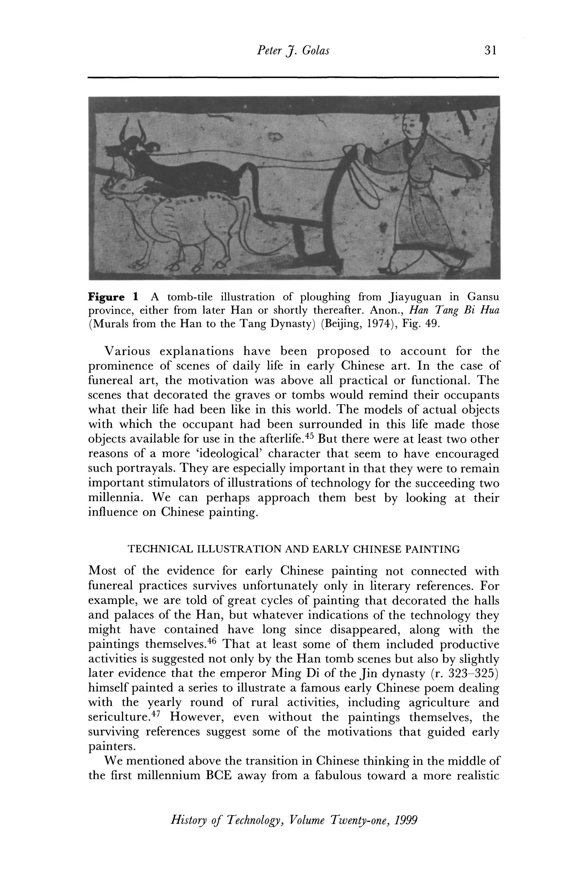 Peter J. Golas 31
Figure 1 A tomb-tile illustration of ploughing from Jiayuguan in Gansu
province, either from later Han or shortly thereafter. Anon., Han Tang Bi Hua
(Murals from the Han to the Tang Dynasty) (Beijing, 1974), Fig. 49.
Various explanations have been proposed to account for the
prominence of scenes of daily life in early Chinese art. In the case of
funereal art, the motivation was above all practical or functional. The
scenes that decorated the graves or tombs would remind their occupants
what their life had been like in this world. The models of actual objects
with which the occupant had been surrounded in this life made those
objects available for use in the afterlife.45
But there were at least two other
reasons of a more 'ideological' character that seem to have encouraged
such portrayals. They are especially important in that they were to remain
important stimulators of illustrations of technology for the succeeding two
millennia. We can perhaps approach them best by looking at their
influence on Chinese painting.
TECHNICAL ILLUSTRATION AND EARLY CHINESE PAINTING
Most of the evidence for early Chinese painting not connected with
funereal practices survives unfortunately only in literary references. For
example, we are told of great cycles of painting that decorated the halls
and palaces of the Han, but whatever indications of the technology they
might have contained have long since disappeared, along with the
paintings themselves.46
That at least some of them included productive
activities is suggested not only by the Han tomb scenes but also by slightly
later evidence that the emperor Ming Di of the Jin dynasty (r. 323-325)
himself painted a series to illustrate a famous early Chinese poem dealing
with the yearly round of rural activities, including agriculture and
sericulture.47
However, even without the paintings themselves, the
surviving references suggest some of the motivations that guided early
painters.
We mentioned above the transition in Chinese thinking in the middle of
the first millennium BCE away from a fabulous toward a more realistic
History of Technology, Volume Twenty-one, 1999
 