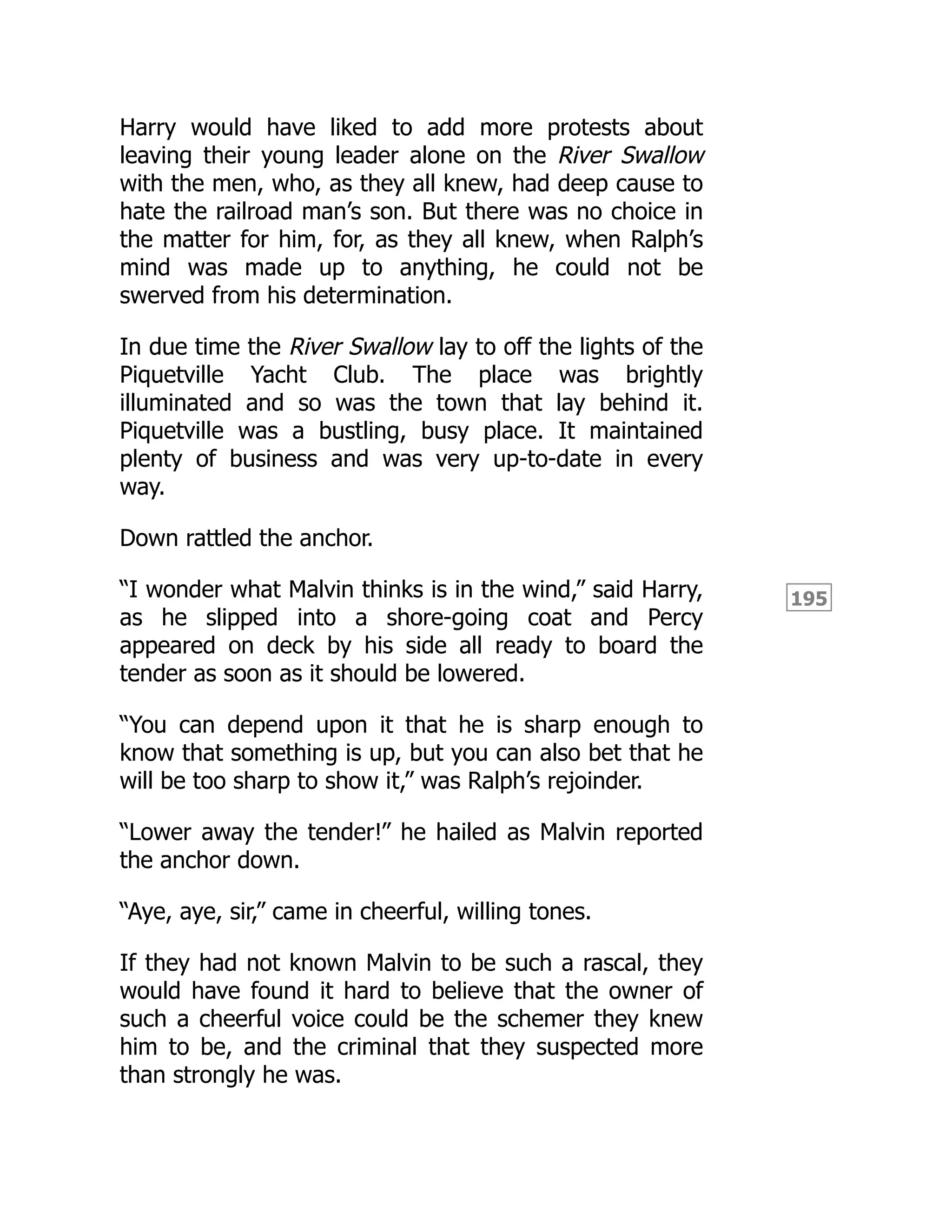 195
Harry would have liked to add more protests about
leaving their young leader alone on the River Swallow
with the men, who, as they all knew, had deep cause to
hate the railroad man’s son. But there was no choice in
the matter for him, for, as they all knew, when Ralph’s
mind was made up to anything, he could not be
swerved from his determination.
In due time the River Swallow lay to off the lights of the
Piquetville Yacht Club. The place was brightly
illuminated and so was the town that lay behind it.
Piquetville was a bustling, busy place. It maintained
plenty of business and was very up-to-date in every
way.
Down rattled the anchor.
“I wonder what Malvin thinks is in the wind,” said Harry,
as he slipped into a shore-going coat and Percy
appeared on deck by his side all ready to board the
tender as soon as it should be lowered.
“You can depend upon it that he is sharp enough to
know that something is up, but you can also bet that he
will be too sharp to show it,” was Ralph’s rejoinder.
“Lower away the tender!” he hailed as Malvin reported
the anchor down.
“Aye, aye, sir,” came in cheerful, willing tones.
If they had not known Malvin to be such a rascal, they
would have found it hard to believe that the owner of
such a cheerful voice could be the schemer they knew
him to be, and the criminal that they suspected more
than strongly he was.
 