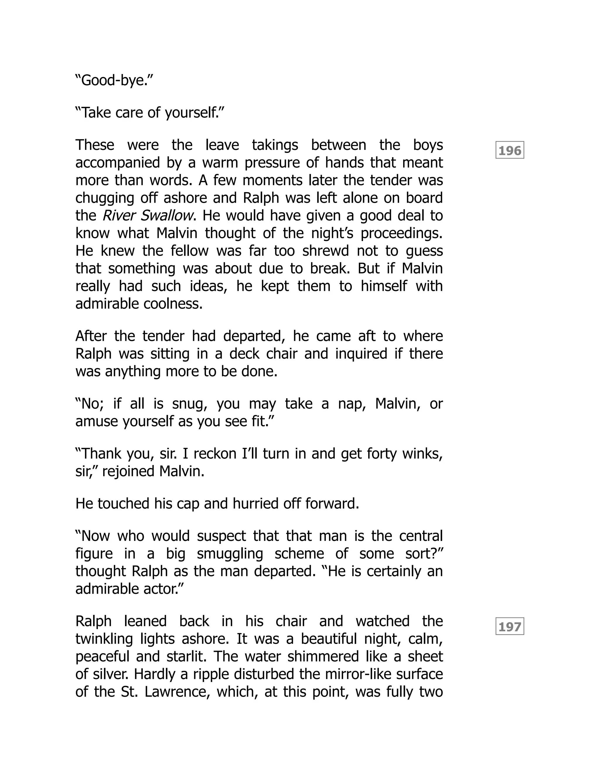 196
197
“Good-bye.”
“Take care of yourself.”
These were the leave takings between the boys
accompanied by a warm pressure of hands that meant
more than words. A few moments later the tender was
chugging off ashore and Ralph was left alone on board
the River Swallow. He would have given a good deal to
know what Malvin thought of the night’s proceedings.
He knew the fellow was far too shrewd not to guess
that something was about due to break. But if Malvin
really had such ideas, he kept them to himself with
admirable coolness.
After the tender had departed, he came aft to where
Ralph was sitting in a deck chair and inquired if there
was anything more to be done.
“No; if all is snug, you may take a nap, Malvin, or
amuse yourself as you see fit.”
“Thank you, sir. I reckon I’ll turn in and get forty winks,
sir,” rejoined Malvin.
He touched his cap and hurried off forward.
“Now who would suspect that that man is the central
figure in a big smuggling scheme of some sort?”
thought Ralph as the man departed. “He is certainly an
admirable actor.”
Ralph leaned back in his chair and watched the
twinkling lights ashore. It was a beautiful night, calm,
peaceful and starlit. The water shimmered like a sheet
of silver. Hardly a ripple disturbed the mirror-like surface
of the St. Lawrence, which, at this point, was fully two
 