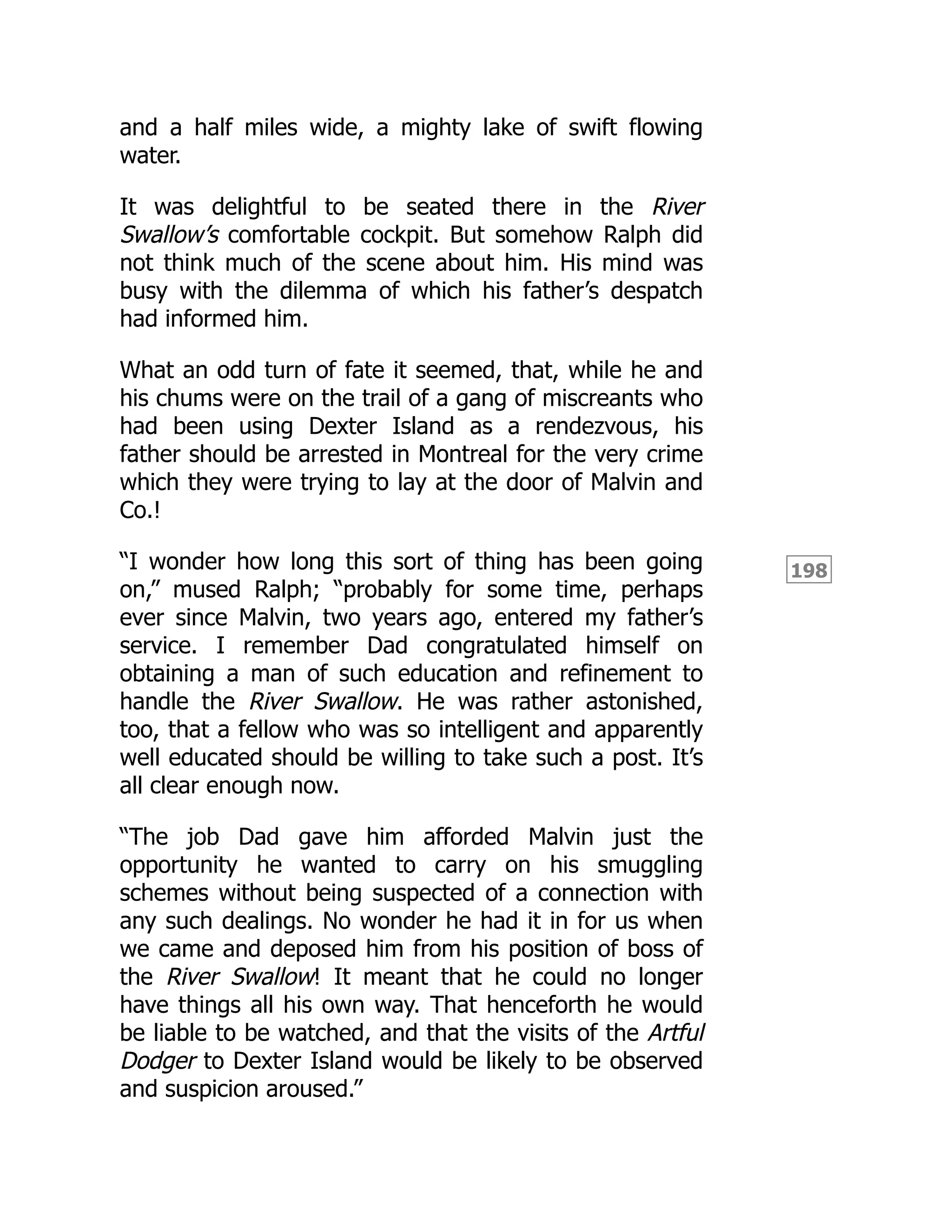 198
and a half miles wide, a mighty lake of swift flowing
water.
It was delightful to be seated there in the River
Swallow’s comfortable cockpit. But somehow Ralph did
not think much of the scene about him. His mind was
busy with the dilemma of which his father’s despatch
had informed him.
What an odd turn of fate it seemed, that, while he and
his chums were on the trail of a gang of miscreants who
had been using Dexter Island as a rendezvous, his
father should be arrested in Montreal for the very crime
which they were trying to lay at the door of Malvin and
Co.!
“I wonder how long this sort of thing has been going
on,” mused Ralph; “probably for some time, perhaps
ever since Malvin, two years ago, entered my father’s
service. I remember Dad congratulated himself on
obtaining a man of such education and refinement to
handle the River Swallow. He was rather astonished,
too, that a fellow who was so intelligent and apparently
well educated should be willing to take such a post. It’s
all clear enough now.
“The job Dad gave him afforded Malvin just the
opportunity he wanted to carry on his smuggling
schemes without being suspected of a connection with
any such dealings. No wonder he had it in for us when
we came and deposed him from his position of boss of
the River Swallow! It meant that he could no longer
have things all his own way. That henceforth he would
be liable to be watched, and that the visits of the Artful
Dodger to Dexter Island would be likely to be observed
and suspicion aroused.”
 