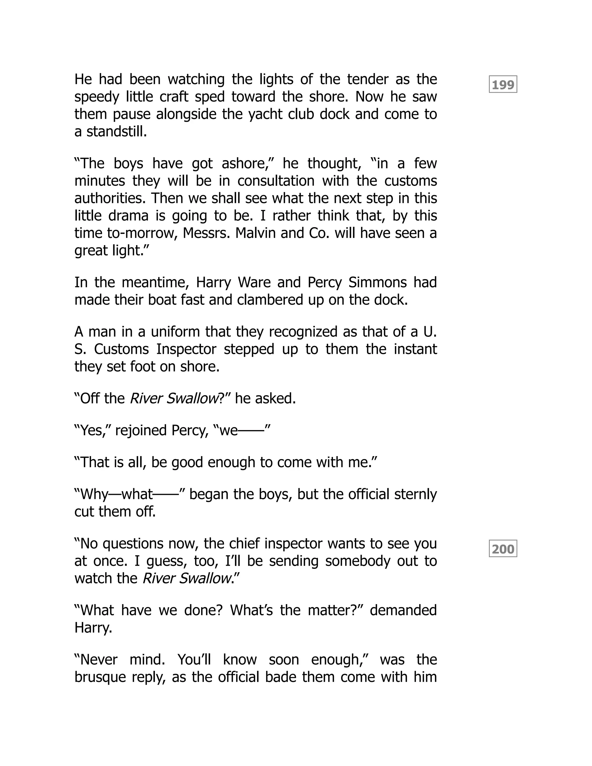 199
200
He had been watching the lights of the tender as the
speedy little craft sped toward the shore. Now he saw
them pause alongside the yacht club dock and come to
a standstill.
“The boys have got ashore,” he thought, “in a few
minutes they will be in consultation with the customs
authorities. Then we shall see what the next step in this
little drama is going to be. I rather think that, by this
time to-morrow, Messrs. Malvin and Co. will have seen a
great light.”
In the meantime, Harry Ware and Percy Simmons had
made their boat fast and clambered up on the dock.
A man in a uniform that they recognized as that of a U.
S. Customs Inspector stepped up to them the instant
they set foot on shore.
“Off the River Swallow?” he asked.
“Yes,” rejoined Percy, “we——”
“That is all, be good enough to come with me.”
“Why—what——” began the boys, but the official sternly
cut them off.
“No questions now, the chief inspector wants to see you
at once. I guess, too, I’ll be sending somebody out to
watch the River Swallow.”
“What have we done? What’s the matter?” demanded
Harry.
“Never mind. You’ll know soon enough,” was the
brusque reply, as the official bade them come with him
 