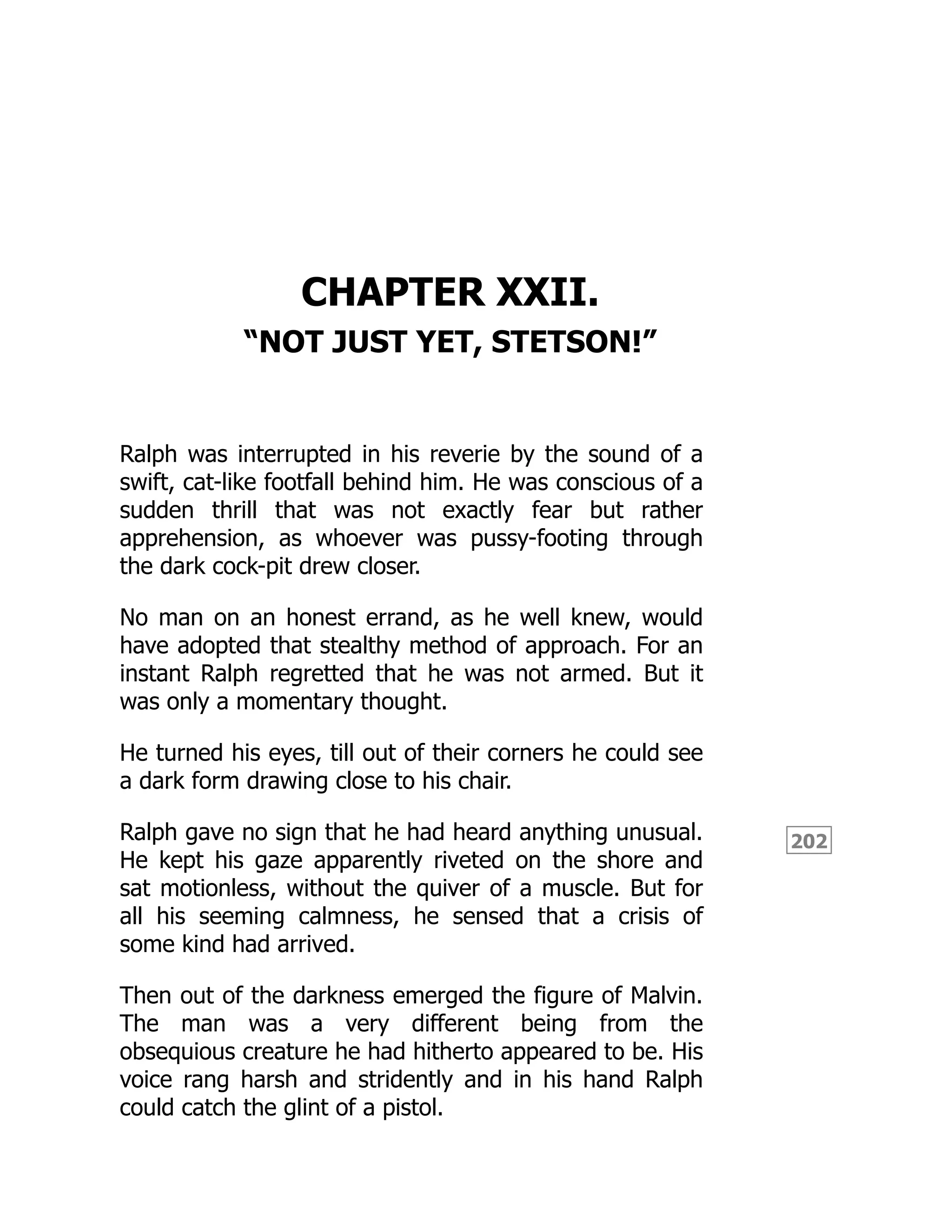 202
CHAPTER XXII.
“NOT JUST YET, STETSON!”
Ralph was interrupted in his reverie by the sound of a
swift, cat-like footfall behind him. He was conscious of a
sudden thrill that was not exactly fear but rather
apprehension, as whoever was pussy-footing through
the dark cock-pit drew closer.
No man on an honest errand, as he well knew, would
have adopted that stealthy method of approach. For an
instant Ralph regretted that he was not armed. But it
was only a momentary thought.
He turned his eyes, till out of their corners he could see
a dark form drawing close to his chair.
Ralph gave no sign that he had heard anything unusual.
He kept his gaze apparently riveted on the shore and
sat motionless, without the quiver of a muscle. But for
all his seeming calmness, he sensed that a crisis of
some kind had arrived.
Then out of the darkness emerged the figure of Malvin.
The man was a very different being from the
obsequious creature he had hitherto appeared to be. His
voice rang harsh and stridently and in his hand Ralph
could catch the glint of a pistol.
 