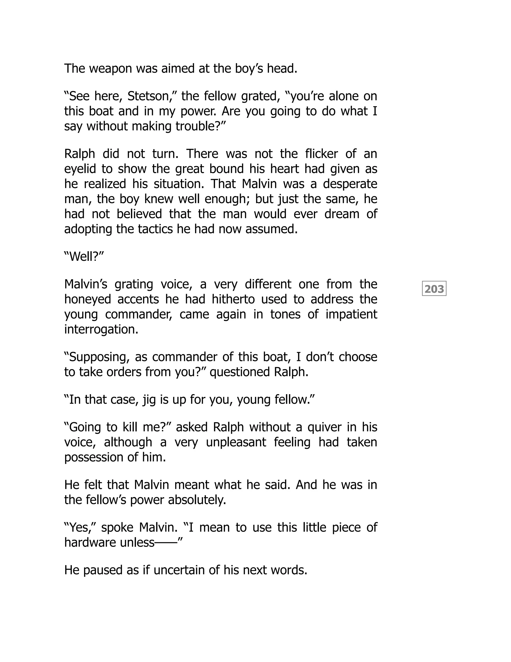 203
The weapon was aimed at the boy’s head.
“See here, Stetson,” the fellow grated, “you’re alone on
this boat and in my power. Are you going to do what I
say without making trouble?”
Ralph did not turn. There was not the flicker of an
eyelid to show the great bound his heart had given as
he realized his situation. That Malvin was a desperate
man, the boy knew well enough; but just the same, he
had not believed that the man would ever dream of
adopting the tactics he had now assumed.
“Well?”
Malvin’s grating voice, a very different one from the
honeyed accents he had hitherto used to address the
young commander, came again in tones of impatient
interrogation.
“Supposing, as commander of this boat, I don’t choose
to take orders from you?” questioned Ralph.
“In that case, jig is up for you, young fellow.”
“Going to kill me?” asked Ralph without a quiver in his
voice, although a very unpleasant feeling had taken
possession of him.
He felt that Malvin meant what he said. And he was in
the fellow’s power absolutely.
“Yes,” spoke Malvin. “I mean to use this little piece of
hardware unless——”
He paused as if uncertain of his next words.
 