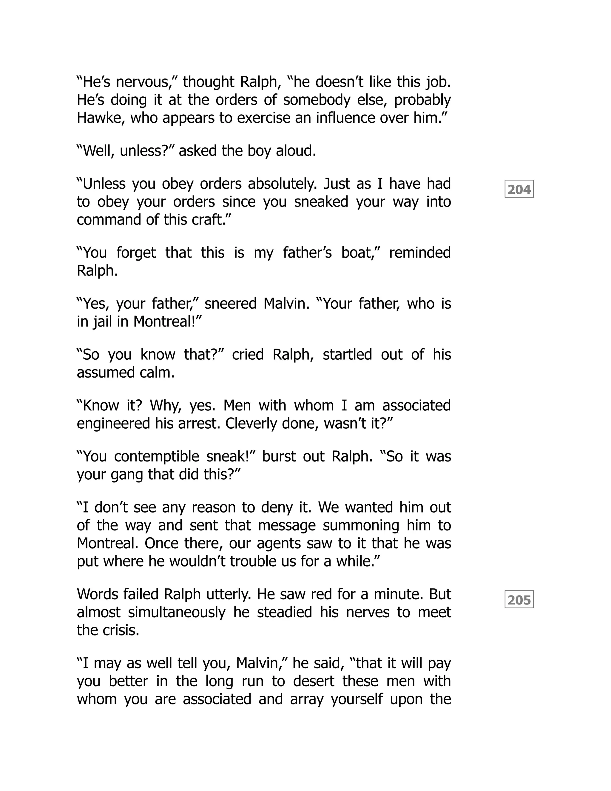 204
205
“He’s nervous,” thought Ralph, “he doesn’t like this job.
He’s doing it at the orders of somebody else, probably
Hawke, who appears to exercise an influence over him.”
“Well, unless?” asked the boy aloud.
“Unless you obey orders absolutely. Just as I have had
to obey your orders since you sneaked your way into
command of this craft.”
“You forget that this is my father’s boat,” reminded
Ralph.
“Yes, your father,” sneered Malvin. “Your father, who is
in jail in Montreal!”
“So you know that?” cried Ralph, startled out of his
assumed calm.
“Know it? Why, yes. Men with whom I am associated
engineered his arrest. Cleverly done, wasn’t it?”
“You contemptible sneak!” burst out Ralph. “So it was
your gang that did this?”
“I don’t see any reason to deny it. We wanted him out
of the way and sent that message summoning him to
Montreal. Once there, our agents saw to it that he was
put where he wouldn’t trouble us for a while.”
Words failed Ralph utterly. He saw red for a minute. But
almost simultaneously he steadied his nerves to meet
the crisis.
“I may as well tell you, Malvin,” he said, “that it will pay
you better in the long run to desert these men with
whom you are associated and array yourself upon the
 