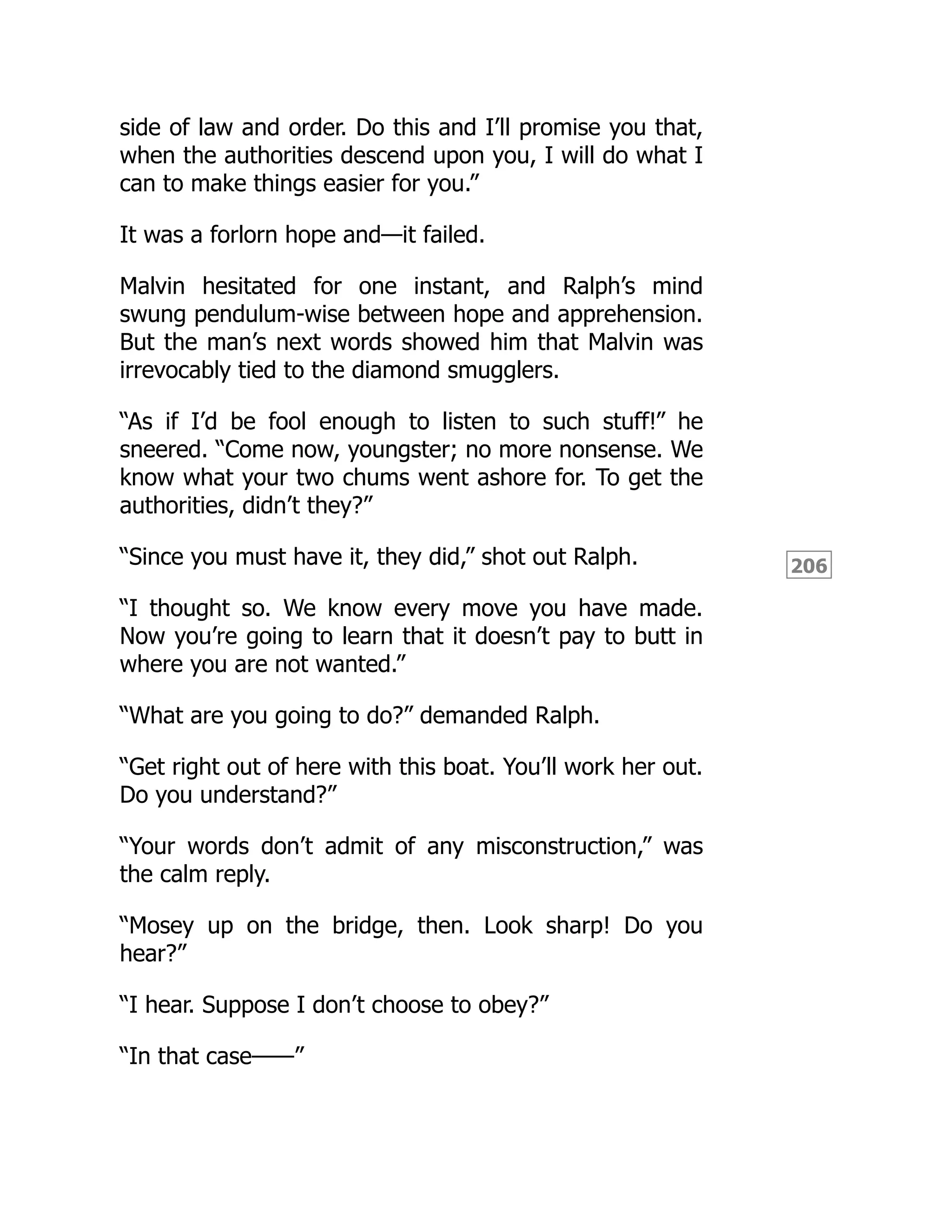 206
side of law and order. Do this and I’ll promise you that,
when the authorities descend upon you, I will do what I
can to make things easier for you.”
It was a forlorn hope and—it failed.
Malvin hesitated for one instant, and Ralph’s mind
swung pendulum-wise between hope and apprehension.
But the man’s next words showed him that Malvin was
irrevocably tied to the diamond smugglers.
“As if I’d be fool enough to listen to such stuff!” he
sneered. “Come now, youngster; no more nonsense. We
know what your two chums went ashore for. To get the
authorities, didn’t they?”
“Since you must have it, they did,” shot out Ralph.
“I thought so. We know every move you have made.
Now you’re going to learn that it doesn’t pay to butt in
where you are not wanted.”
“What are you going to do?” demanded Ralph.
“Get right out of here with this boat. You’ll work her out.
Do you understand?”
“Your words don’t admit of any misconstruction,” was
the calm reply.
“Mosey up on the bridge, then. Look sharp! Do you
hear?”
“I hear. Suppose I don’t choose to obey?”
“In that case——”
 