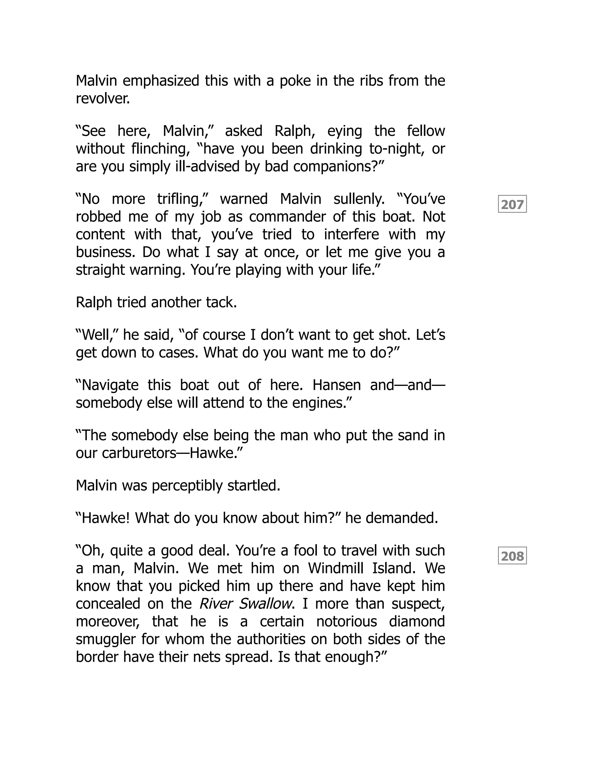207
208
Malvin emphasized this with a poke in the ribs from the
revolver.
“See here, Malvin,” asked Ralph, eying the fellow
without flinching, “have you been drinking to-night, or
are you simply ill-advised by bad companions?”
“No more trifling,” warned Malvin sullenly. “You’ve
robbed me of my job as commander of this boat. Not
content with that, you’ve tried to interfere with my
business. Do what I say at once, or let me give you a
straight warning. You’re playing with your life.”
Ralph tried another tack.
“Well,” he said, “of course I don’t want to get shot. Let’s
get down to cases. What do you want me to do?”
“Navigate this boat out of here. Hansen and—and—
somebody else will attend to the engines.”
“The somebody else being the man who put the sand in
our carburetors—Hawke.”
Malvin was perceptibly startled.
“Hawke! What do you know about him?” he demanded.
“Oh, quite a good deal. You’re a fool to travel with such
a man, Malvin. We met him on Windmill Island. We
know that you picked him up there and have kept him
concealed on the River Swallow. I more than suspect,
moreover, that he is a certain notorious diamond
smuggler for whom the authorities on both sides of the
border have their nets spread. Is that enough?”
 