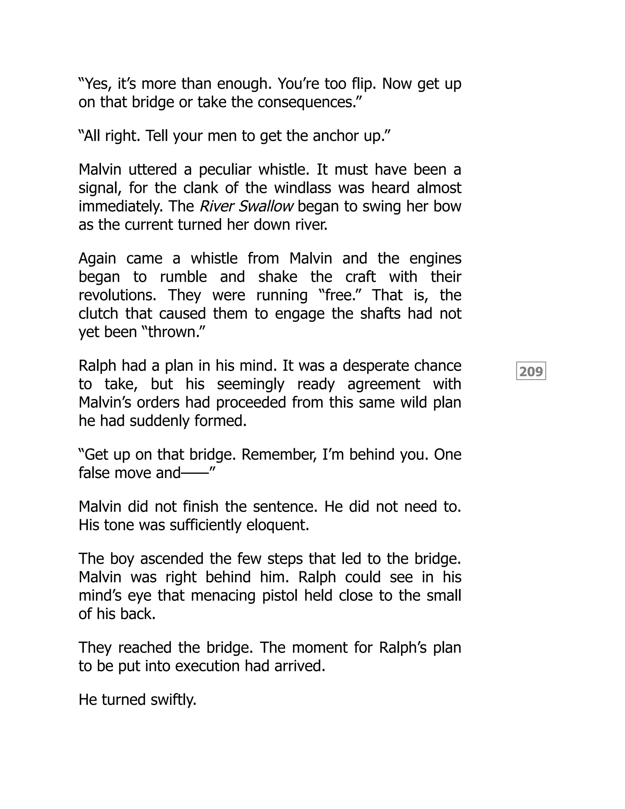 209
“Yes, it’s more than enough. You’re too flip. Now get up
on that bridge or take the consequences.”
“All right. Tell your men to get the anchor up.”
Malvin uttered a peculiar whistle. It must have been a
signal, for the clank of the windlass was heard almost
immediately. The River Swallow began to swing her bow
as the current turned her down river.
Again came a whistle from Malvin and the engines
began to rumble and shake the craft with their
revolutions. They were running “free.” That is, the
clutch that caused them to engage the shafts had not
yet been “thrown.”
Ralph had a plan in his mind. It was a desperate chance
to take, but his seemingly ready agreement with
Malvin’s orders had proceeded from this same wild plan
he had suddenly formed.
“Get up on that bridge. Remember, I’m behind you. One
false move and——”
Malvin did not finish the sentence. He did not need to.
His tone was sufficiently eloquent.
The boy ascended the few steps that led to the bridge.
Malvin was right behind him. Ralph could see in his
mind’s eye that menacing pistol held close to the small
of his back.
They reached the bridge. The moment for Ralph’s plan
to be put into execution had arrived.
He turned swiftly.
 