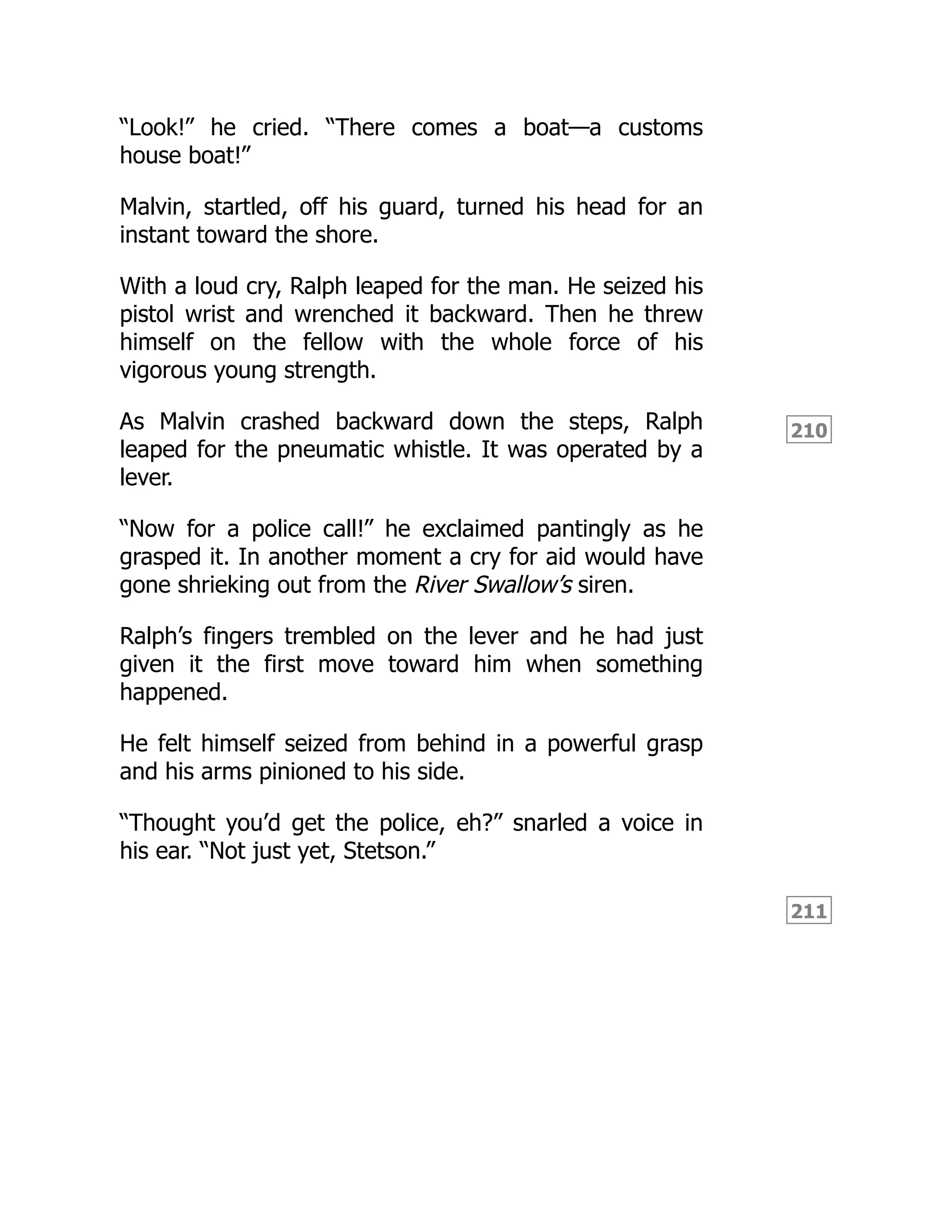 210
211
“Look!” he cried. “There comes a boat—a customs
house boat!”
Malvin, startled, off his guard, turned his head for an
instant toward the shore.
With a loud cry, Ralph leaped for the man. He seized his
pistol wrist and wrenched it backward. Then he threw
himself on the fellow with the whole force of his
vigorous young strength.
As Malvin crashed backward down the steps, Ralph
leaped for the pneumatic whistle. It was operated by a
lever.
“Now for a police call!” he exclaimed pantingly as he
grasped it. In another moment a cry for aid would have
gone shrieking out from the River Swallow’s siren.
Ralph’s fingers trembled on the lever and he had just
given it the first move toward him when something
happened.
He felt himself seized from behind in a powerful grasp
and his arms pinioned to his side.
“Thought you’d get the police, eh?” snarled a voice in
his ear. “Not just yet, Stetson.”
 