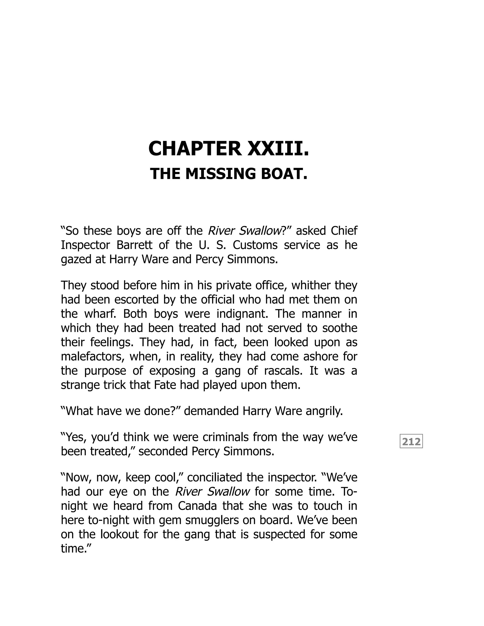212
CHAPTER XXIII.
THE MISSING BOAT.
“So these boys are off the River Swallow?” asked Chief
Inspector Barrett of the U. S. Customs service as he
gazed at Harry Ware and Percy Simmons.
They stood before him in his private office, whither they
had been escorted by the official who had met them on
the wharf. Both boys were indignant. The manner in
which they had been treated had not served to soothe
their feelings. They had, in fact, been looked upon as
malefactors, when, in reality, they had come ashore for
the purpose of exposing a gang of rascals. It was a
strange trick that Fate had played upon them.
“What have we done?” demanded Harry Ware angrily.
“Yes, you’d think we were criminals from the way we’ve
been treated,” seconded Percy Simmons.
“Now, now, keep cool,” conciliated the inspector. “We’ve
had our eye on the River Swallow for some time. To-
night we heard from Canada that she was to touch in
here to-night with gem smugglers on board. We’ve been
on the lookout for the gang that is suspected for some
time.”
 