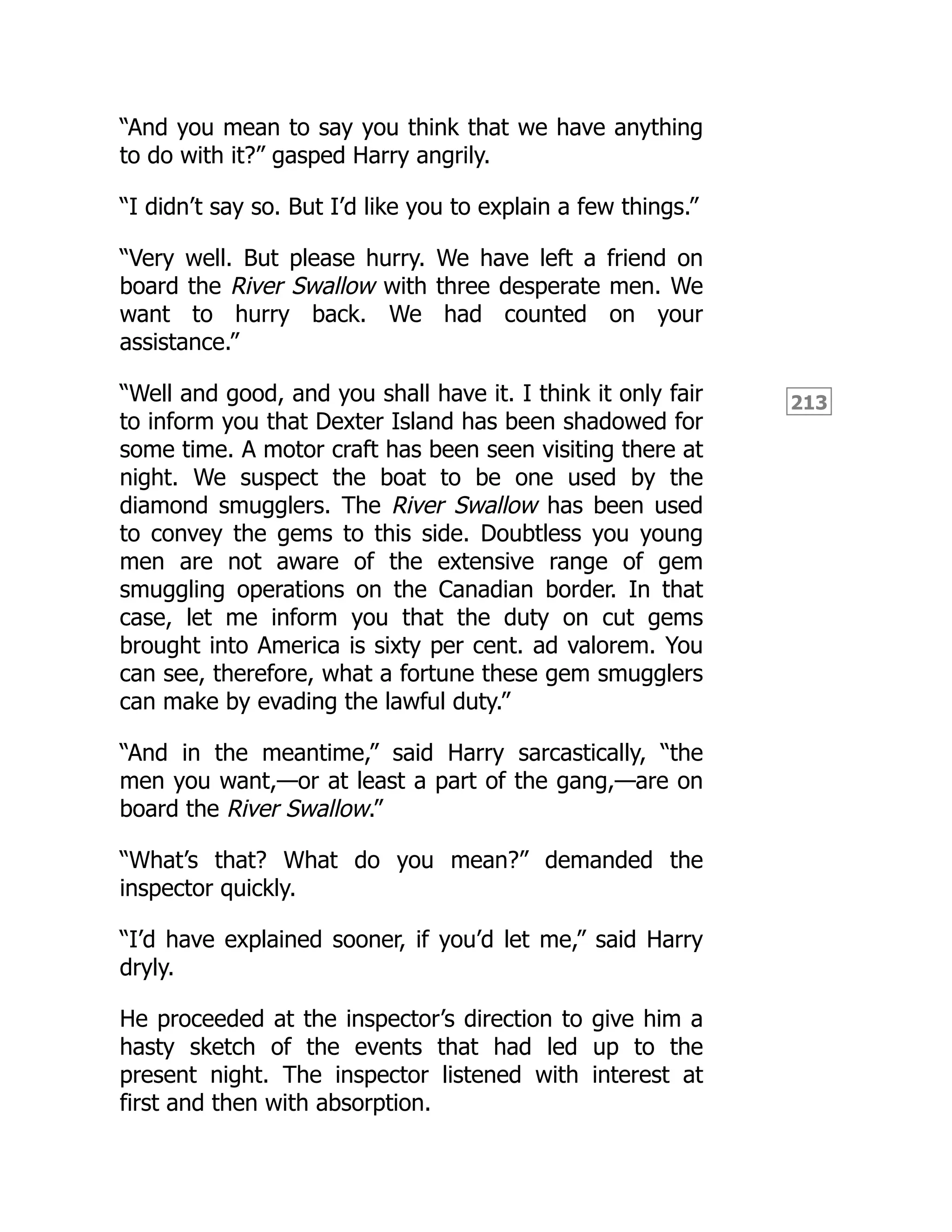 213
“And you mean to say you think that we have anything
to do with it?” gasped Harry angrily.
“I didn’t say so. But I’d like you to explain a few things.”
“Very well. But please hurry. We have left a friend on
board the River Swallow with three desperate men. We
want to hurry back. We had counted on your
assistance.”
“Well and good, and you shall have it. I think it only fair
to inform you that Dexter Island has been shadowed for
some time. A motor craft has been seen visiting there at
night. We suspect the boat to be one used by the
diamond smugglers. The River Swallow has been used
to convey the gems to this side. Doubtless you young
men are not aware of the extensive range of gem
smuggling operations on the Canadian border. In that
case, let me inform you that the duty on cut gems
brought into America is sixty per cent. ad valorem. You
can see, therefore, what a fortune these gem smugglers
can make by evading the lawful duty.”
“And in the meantime,” said Harry sarcastically, “the
men you want,—or at least a part of the gang,—are on
board the River Swallow.”
“What’s that? What do you mean?” demanded the
inspector quickly.
“I’d have explained sooner, if you’d let me,” said Harry
dryly.
He proceeded at the inspector’s direction to give him a
hasty sketch of the events that had led up to the
present night. The inspector listened with interest at
first and then with absorption.
 