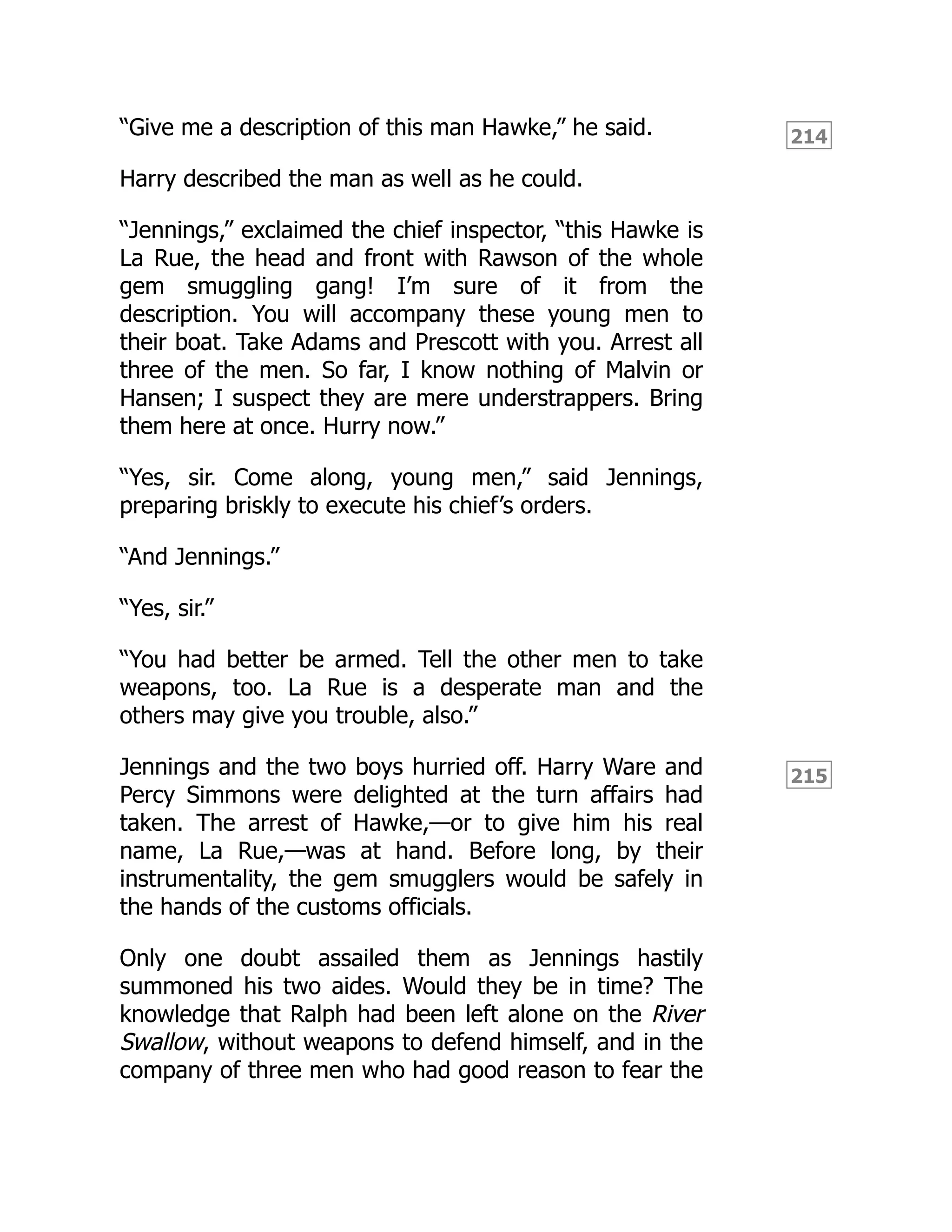214
215
“Give me a description of this man Hawke,” he said.
Harry described the man as well as he could.
“Jennings,” exclaimed the chief inspector, “this Hawke is
La Rue, the head and front with Rawson of the whole
gem smuggling gang! I’m sure of it from the
description. You will accompany these young men to
their boat. Take Adams and Prescott with you. Arrest all
three of the men. So far, I know nothing of Malvin or
Hansen; I suspect they are mere understrappers. Bring
them here at once. Hurry now.”
“Yes, sir. Come along, young men,” said Jennings,
preparing briskly to execute his chief’s orders.
“And Jennings.”
“Yes, sir.”
“You had better be armed. Tell the other men to take
weapons, too. La Rue is a desperate man and the
others may give you trouble, also.”
Jennings and the two boys hurried off. Harry Ware and
Percy Simmons were delighted at the turn affairs had
taken. The arrest of Hawke,—or to give him his real
name, La Rue,—was at hand. Before long, by their
instrumentality, the gem smugglers would be safely in
the hands of the customs officials.
Only one doubt assailed them as Jennings hastily
summoned his two aides. Would they be in time? The
knowledge that Ralph had been left alone on the River
Swallow, without weapons to defend himself, and in the
company of three men who had good reason to fear the
 