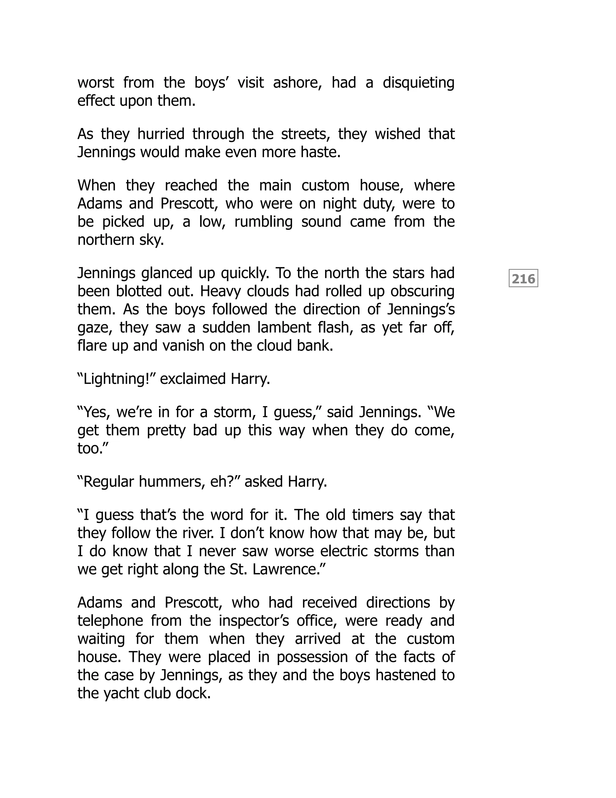 216
worst from the boys’ visit ashore, had a disquieting
effect upon them.
As they hurried through the streets, they wished that
Jennings would make even more haste.
When they reached the main custom house, where
Adams and Prescott, who were on night duty, were to
be picked up, a low, rumbling sound came from the
northern sky.
Jennings glanced up quickly. To the north the stars had
been blotted out. Heavy clouds had rolled up obscuring
them. As the boys followed the direction of Jennings’s
gaze, they saw a sudden lambent flash, as yet far off,
flare up and vanish on the cloud bank.
“Lightning!” exclaimed Harry.
“Yes, we’re in for a storm, I guess,” said Jennings. “We
get them pretty bad up this way when they do come,
too.”
“Regular hummers, eh?” asked Harry.
“I guess that’s the word for it. The old timers say that
they follow the river. I don’t know how that may be, but
I do know that I never saw worse electric storms than
we get right along the St. Lawrence.”
Adams and Prescott, who had received directions by
telephone from the inspector’s office, were ready and
waiting for them when they arrived at the custom
house. They were placed in possession of the facts of
the case by Jennings, as they and the boys hastened to
the yacht club dock.
 