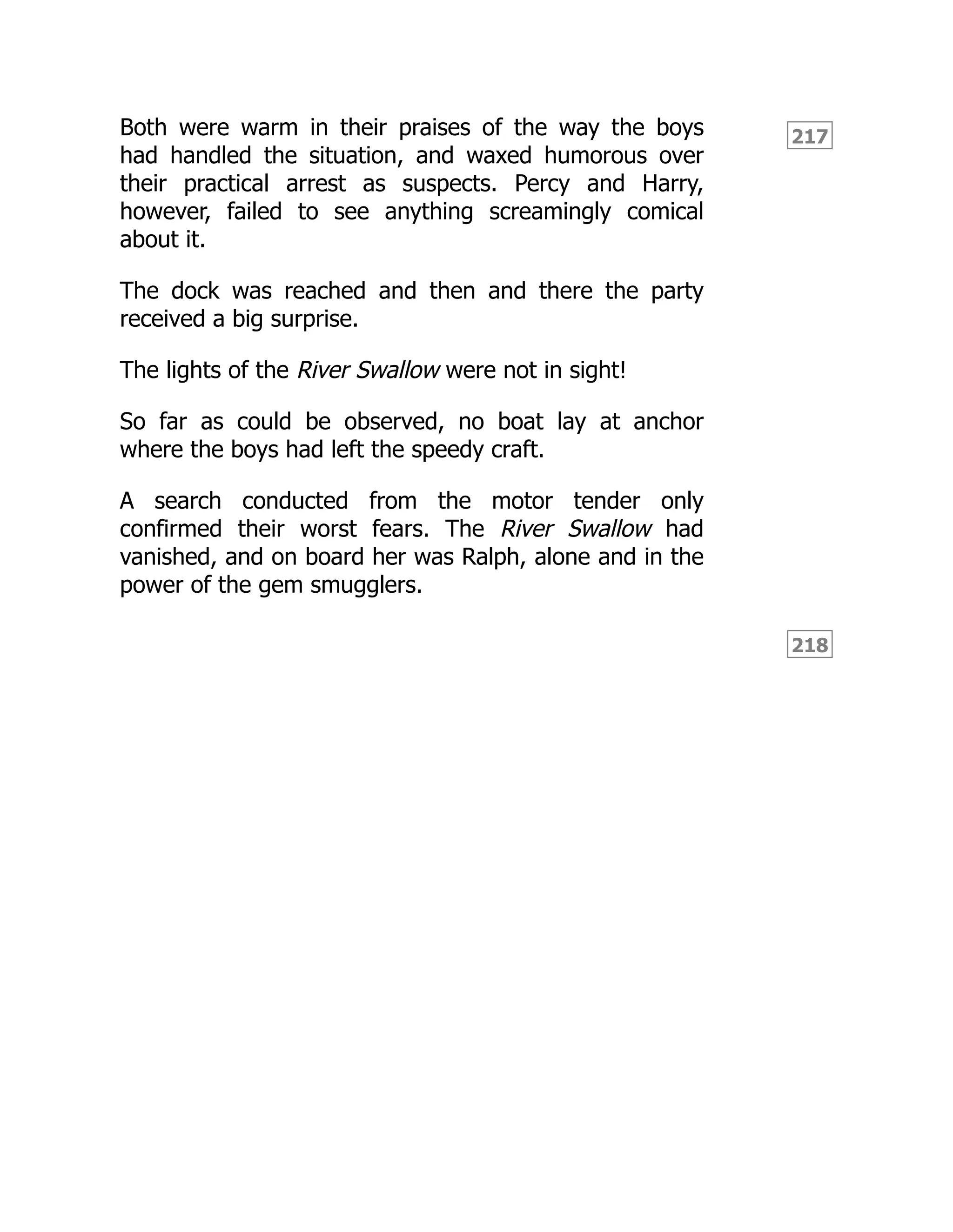 217
218
Both were warm in their praises of the way the boys
had handled the situation, and waxed humorous over
their practical arrest as suspects. Percy and Harry,
however, failed to see anything screamingly comical
about it.
The dock was reached and then and there the party
received a big surprise.
The lights of the River Swallow were not in sight!
So far as could be observed, no boat lay at anchor
where the boys had left the speedy craft.
A search conducted from the motor tender only
confirmed their worst fears. The River Swallow had
vanished, and on board her was Ralph, alone and in the
power of the gem smugglers.
 