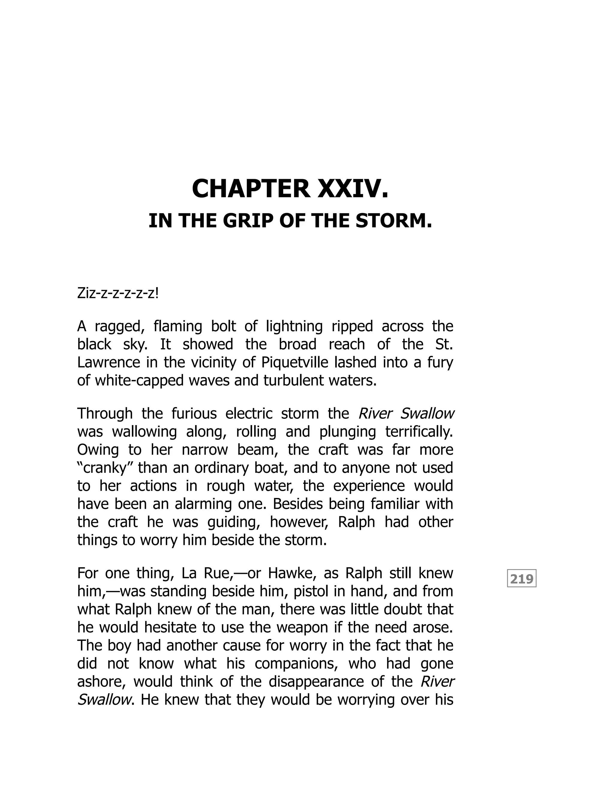 219
CHAPTER XXIV.
IN THE GRIP OF THE STORM.
Ziz-z-z-z-z-z!
A ragged, flaming bolt of lightning ripped across the
black sky. It showed the broad reach of the St.
Lawrence in the vicinity of Piquetville lashed into a fury
of white-capped waves and turbulent waters.
Through the furious electric storm the River Swallow
was wallowing along, rolling and plunging terrifically.
Owing to her narrow beam, the craft was far more
“cranky” than an ordinary boat, and to anyone not used
to her actions in rough water, the experience would
have been an alarming one. Besides being familiar with
the craft he was guiding, however, Ralph had other
things to worry him beside the storm.
For one thing, La Rue,—or Hawke, as Ralph still knew
him,—was standing beside him, pistol in hand, and from
what Ralph knew of the man, there was little doubt that
he would hesitate to use the weapon if the need arose.
The boy had another cause for worry in the fact that he
did not know what his companions, who had gone
ashore, would think of the disappearance of the River
Swallow. He knew that they would be worrying over his
 