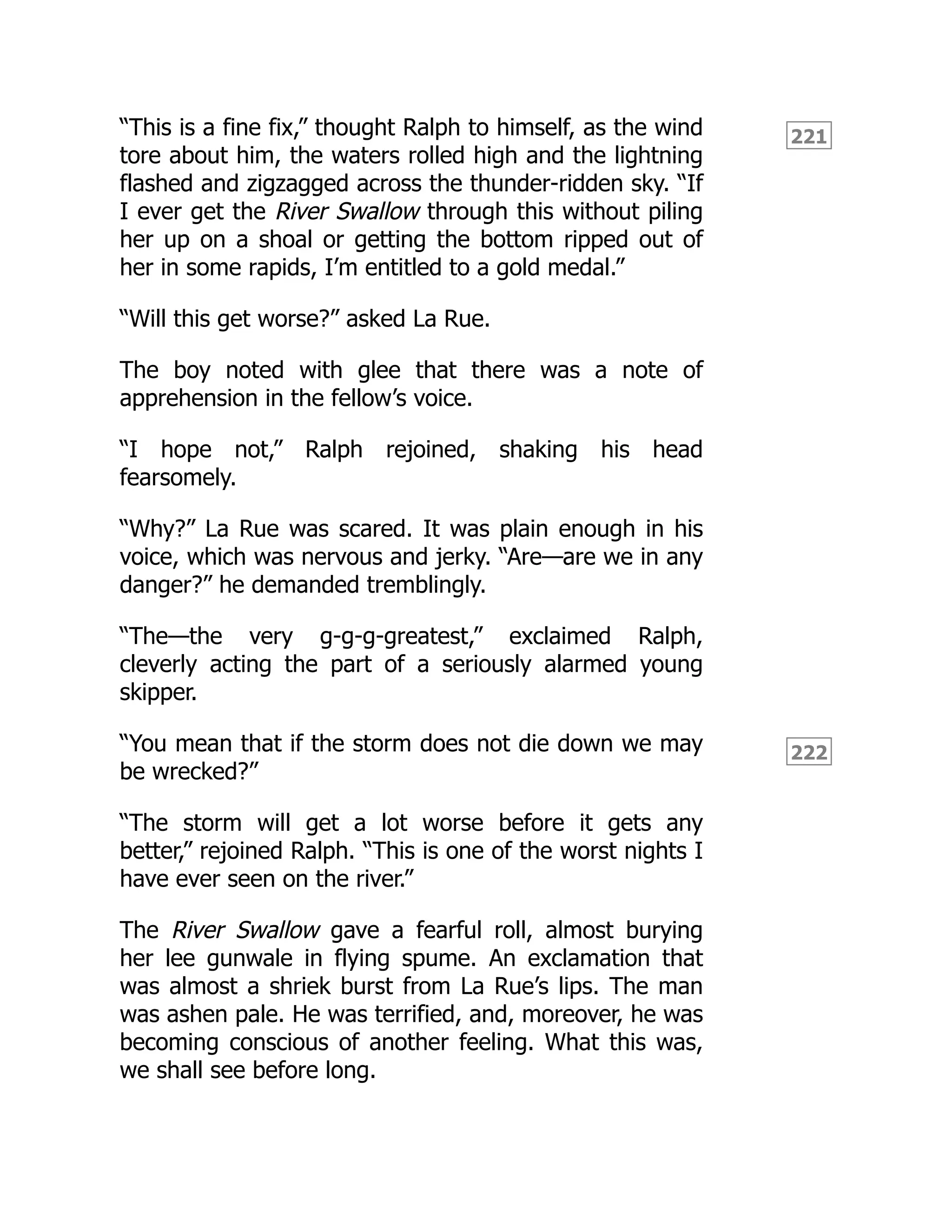 221
222
“This is a fine fix,” thought Ralph to himself, as the wind
tore about him, the waters rolled high and the lightning
flashed and zigzagged across the thunder-ridden sky. “If
I ever get the River Swallow through this without piling
her up on a shoal or getting the bottom ripped out of
her in some rapids, I’m entitled to a gold medal.”
“Will this get worse?” asked La Rue.
The boy noted with glee that there was a note of
apprehension in the fellow’s voice.
“I hope not,” Ralph rejoined, shaking his head
fearsomely.
“Why?” La Rue was scared. It was plain enough in his
voice, which was nervous and jerky. “Are—are we in any
danger?” he demanded tremblingly.
“The—the very g-g-g-greatest,” exclaimed Ralph,
cleverly acting the part of a seriously alarmed young
skipper.
“You mean that if the storm does not die down we may
be wrecked?”
“The storm will get a lot worse before it gets any
better,” rejoined Ralph. “This is one of the worst nights I
have ever seen on the river.”
The River Swallow gave a fearful roll, almost burying
her lee gunwale in flying spume. An exclamation that
was almost a shriek burst from La Rue’s lips. The man
was ashen pale. He was terrified, and, moreover, he was
becoming conscious of another feeling. What this was,
we shall see before long.
 