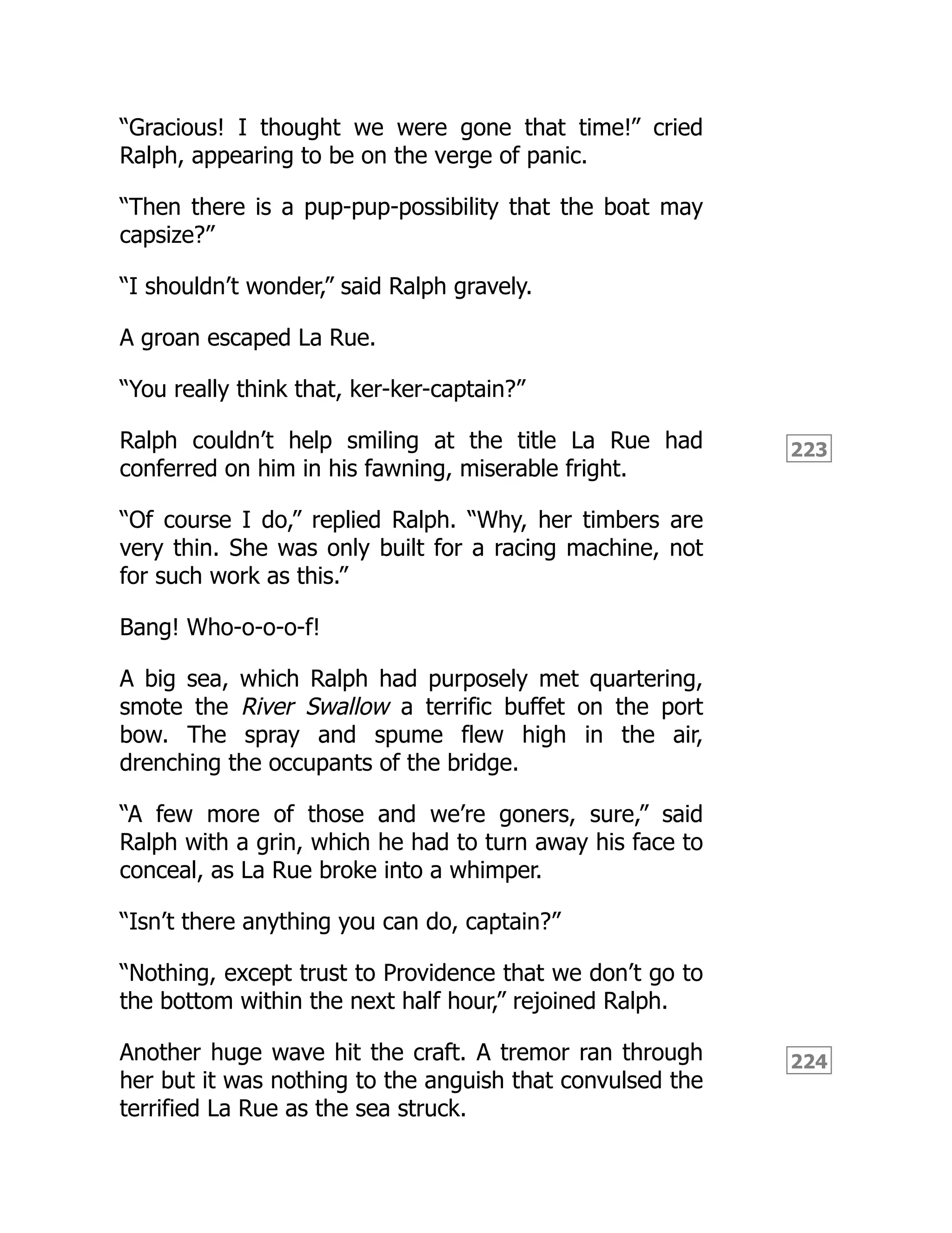223
224
“Gracious! I thought we were gone that time!” cried
Ralph, appearing to be on the verge of panic.
“Then there is a pup-pup-possibility that the boat may
capsize?”
“I shouldn’t wonder,” said Ralph gravely.
A groan escaped La Rue.
“You really think that, ker-ker-captain?”
Ralph couldn’t help smiling at the title La Rue had
conferred on him in his fawning, miserable fright.
“Of course I do,” replied Ralph. “Why, her timbers are
very thin. She was only built for a racing machine, not
for such work as this.”
Bang! Who-o-o-o-f!
A big sea, which Ralph had purposely met quartering,
smote the River Swallow a terrific buffet on the port
bow. The spray and spume flew high in the air,
drenching the occupants of the bridge.
“A few more of those and we’re goners, sure,” said
Ralph with a grin, which he had to turn away his face to
conceal, as La Rue broke into a whimper.
“Isn’t there anything you can do, captain?”
“Nothing, except trust to Providence that we don’t go to
the bottom within the next half hour,” rejoined Ralph.
Another huge wave hit the craft. A tremor ran through
her but it was nothing to the anguish that convulsed the
terrified La Rue as the sea struck.
 