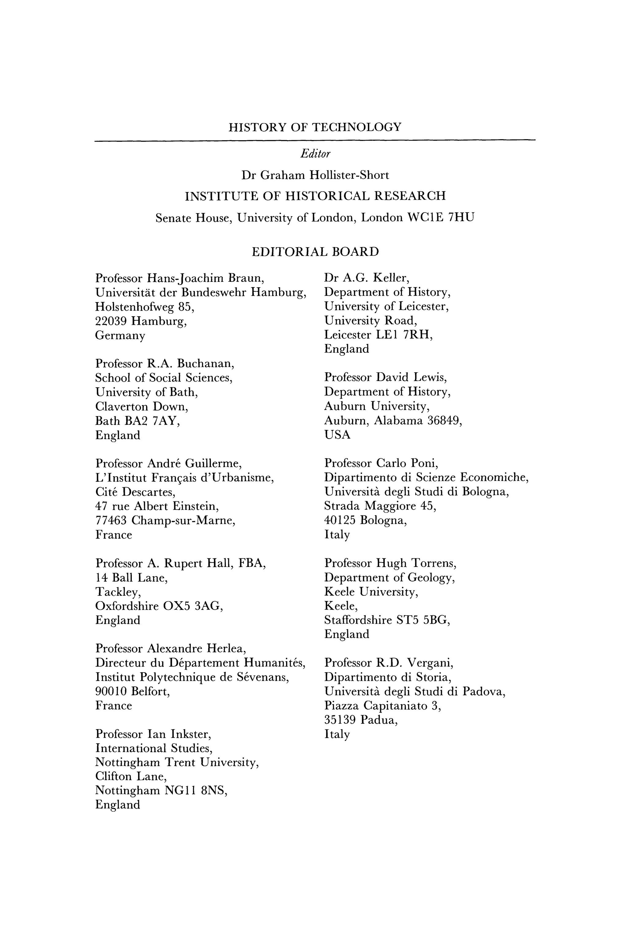 HISTORY OF TECHNOLOGY
Editor
Dr Graham Hollister-Short
INSTITUTE OF HISTORICAL RESEARCH
Senate House, University of London, London WCIE 7HU
EDITORIAL BOARD
Professor Hans-Joachim Braun,
Universitat der Bundeswehr Hamburg,
Holstenhofweg 85,
22039 Hamburg,
Germany
Professor R.A. Buchanan,
School of Social Sciences,
University of Bath,
Claverton Down,
Bath BA2 7AY,
England
Professor Andre Guillerme,
LTnstitut Francais d'Urbanisme,
Cite Descartes,
47 rue Albert Einstein,
77463 Champ-sur-Marne,
France
Professor A. Rupert Hall, FBA,
14 Ball Lane,
Tackley,
Oxfordshire OX5 3AG,
England
Professor Alexandre Herlea,
Directeur du Departement Humanites,
Institut Polytechnique de Sevenans,
90010 Belfort,
France
Professor Ian Inkster,
International Studies,
Nottingham Trent University,
Clifton Lane,
Nottingham NG11 8NS,
England
Dr A.G. Keller,
Department of History,
University of Leicester,
University Road,
Leicester LEI 7RH,
England
Professor David Lewis,
Department of History,
Auburn University,
Auburn, Alabama 36849,
USA
Professor Carlo Poni,
Dipartimento di Scienze Economiche,
Universita degli Studi di Bologna,
Strada Maggiore 45,
40125 Bologna,
Italy
Professor Hugh Torrens,
Department of Geology,
Keele University,
Keele,
Staffordshire ST5 5BG,
England
Professor R.D. Vergani,
Dipartimento di Storia,
Universita degli Studi di Padova,
Piazza Capitaniato 3,
35139 Padua,
Italy
 