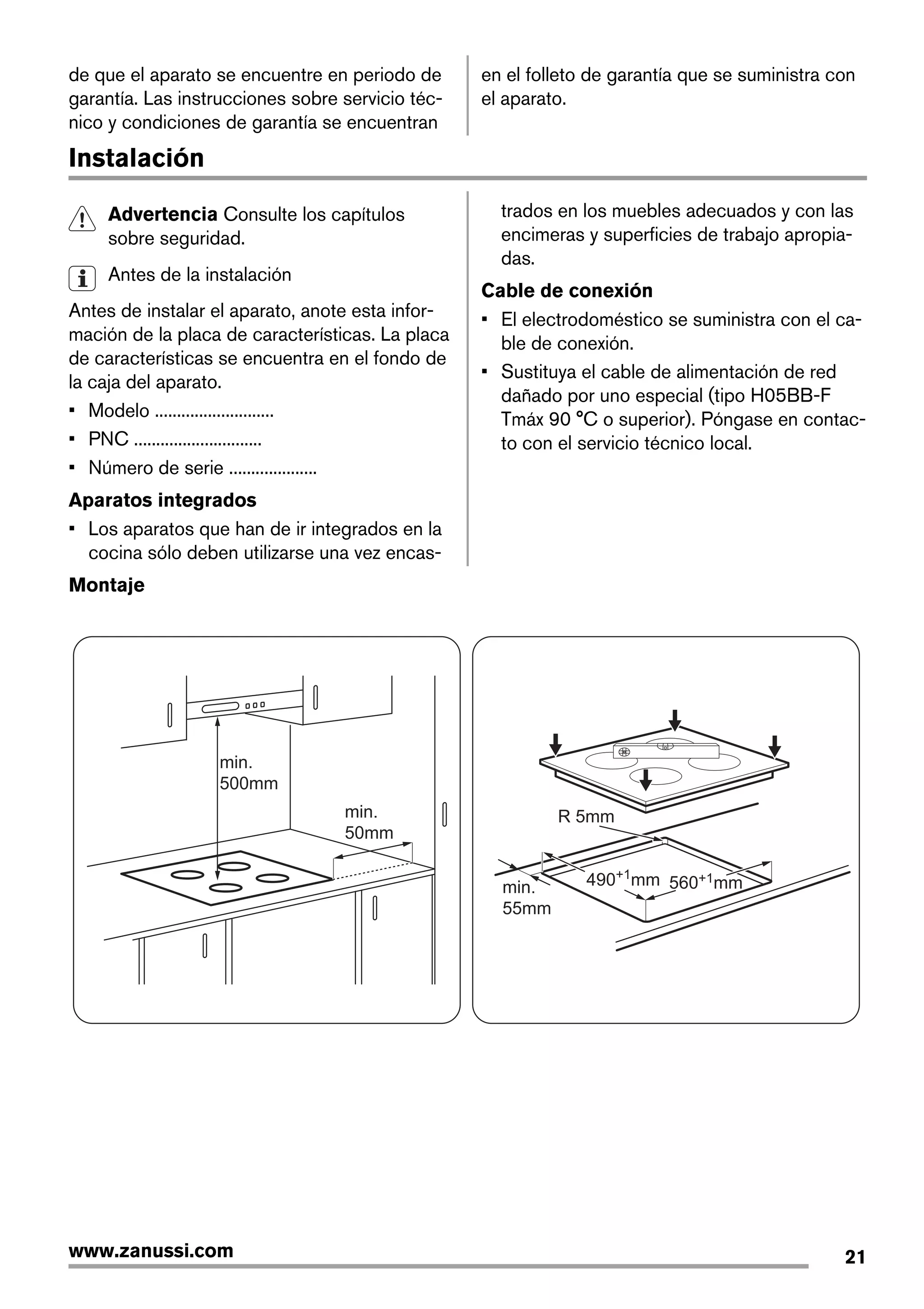 de que el aparato se encuentre en periodo de
garantía. Las instrucciones sobre servicio téc-
nico y condiciones de garantía se encuentran
en el folleto de garantía que se suministra con
el aparato.
Instalación
Advertencia Consulte los capítulos
sobre seguridad.
Antes de la instalación
Antes de instalar el aparato, anote esta infor-
mación de la placa de características. La placa
de características se encuentra en el fondo de
la caja del aparato.
• Modelo ...........................
• PNC .............................
• Número de serie ....................
Aparatos integrados
• Los aparatos que han de ir integrados en la
cocina sólo deben utilizarse una vez encas-
trados en los muebles adecuados y con las
encimeras y superficies de trabajo apropia-
das.
Cable de conexión
• El electrodoméstico se suministra con el ca-
ble de conexión.
• Sustituya el cable de alimentación de red
dañado por uno especial (tipo H05BB-F
Tmáx 90 °C o superior). Póngase en contac-
to con el servicio técnico local.
Montaje
min.
50mm
min.
500mm
min.
55mm
R 5mm
560+1mm490+1
mm
21www.zanussi.com
 