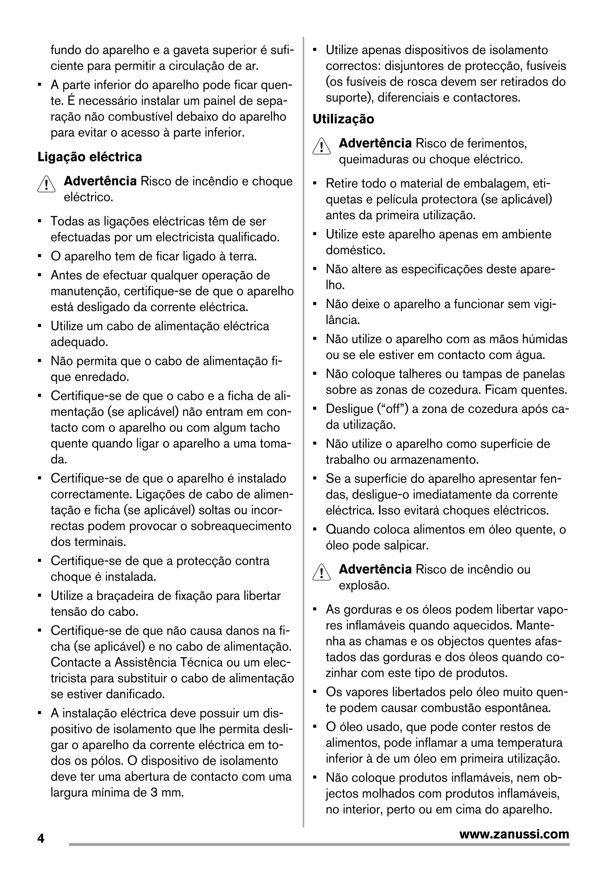 fundo do aparelho e a gaveta superior é sufi-
ciente para permitir a circulação de ar.
• A parte inferior do aparelho pode ficar quen-
te. É necessário instalar um painel de sepa-
ração não combustível debaixo do aparelho
para evitar o acesso à parte inferior.
Ligação eléctrica
Advertência Risco de incêndio e choque
eléctrico.
• Todas as ligações eléctricas têm de ser
efectuadas por um electricista qualificado.
• O aparelho tem de ficar ligado à terra.
• Antes de efectuar qualquer operação de
manutenção, certifique-se de que o aparelho
está desligado da corrente eléctrica.
• Utilize um cabo de alimentação eléctrica
adequado.
• Não permita que o cabo de alimentação fi-
que enredado.
• Certifique-se de que o cabo e a ficha de ali-
mentação (se aplicável) não entram em con-
tacto com o aparelho ou com algum tacho
quente quando ligar o aparelho a uma toma-
da.
• Certifique-se de que o aparelho é instalado
correctamente. Ligações de cabo de alimen-
tação e ficha (se aplicável) soltas ou incor-
rectas podem provocar o sobreaquecimento
dos terminais.
• Certifique-se de que a protecção contra
choque é instalada.
• Utilize a braçadeira de fixação para libertar
tensão do cabo.
• Certifique-se de que não causa danos na fi-
cha (se aplicável) e no cabo de alimentação.
Contacte a Assistência Técnica ou um elec-
tricista para substituir o cabo de alimentação
se estiver danificado.
• A instalação eléctrica deve possuir um dis-
positivo de isolamento que lhe permita desli-
gar o aparelho da corrente eléctrica em to-
dos os pólos. O dispositivo de isolamento
deve ter uma abertura de contacto com uma
largura mínima de 3 mm.
• Utilize apenas dispositivos de isolamento
correctos: disjuntores de protecção, fusíveis
(os fusíveis de rosca devem ser retirados do
suporte), diferenciais e contactores.
Utilização
Advertência Risco de ferimentos,
queimaduras ou choque eléctrico.
• Retire todo o material de embalagem, eti-
quetas e película protectora (se aplicável)
antes da primeira utilização.
• Utilize este aparelho apenas em ambiente
doméstico.
• Não altere as especificações deste apare-
lho.
• Não deixe o aparelho a funcionar sem vigi-
lância.
• Não utilize o aparelho com as mãos húmidas
ou se ele estiver em contacto com água.
• Não coloque talheres ou tampas de panelas
sobre as zonas de cozedura. Ficam quentes.
• Desligue (“off”) a zona de cozedura após ca-
da utilização.
• Não utilize o aparelho como superfície de
trabalho ou armazenamento.
• Se a superfície do aparelho apresentar fen-
das, desligue-o imediatamente da corrente
eléctrica. Isso evitará choques eléctricos.
• Quando coloca alimentos em óleo quente, o
óleo pode salpicar.
Advertência Risco de incêndio ou
explosão.
• As gorduras e os óleos podem libertar vapo-
res inflamáveis quando aquecidos. Mante-
nha as chamas e os objectos quentes afas-
tados das gorduras e dos óleos quando co-
zinhar com este tipo de produtos.
• Os vapores libertados pelo óleo muito quen-
te podem causar combustão espontânea.
• O óleo usado, que pode conter restos de
alimentos, pode inflamar a uma temperatura
inferior à de um óleo em primeira utilização.
• Não coloque produtos inflamáveis, nem ob-
jectos molhados com produtos inflamáveis,
no interior, perto ou em cima do aparelho.
4 www.zanussi.com
 
