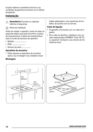 truções relativas à assistência técnica e as
condições da garantia encontram-se no folheto
da garantia.
Instalação
Advertência Consulte os capítulos
relativos à segurança.
Antes da instalação
Antes de instalar o aparelho, anote em baixo os
seguintes dados que pode encontrar na placa
de características. A placa de características
está no fundo da estrutura do aparelho.
• Modelo ...........................
• PNC .............................
• Número de série ....................
Aparelhos de encastrar
• Utilize apenas os aparelhos de encastrar
após a sua montagem nas unidades encas-
tradas adequadas e nas superfícies de tra-
balho, de acordo com as normas.
Cabo de ligação
• O aparelho é fornecido com um cabo de li-
gação.
• Se o cabo se danificar, substitua-o por um
cabo especial (tipo H05BB-F Tmáx. 90 °C;
ou superior). Contacte o seu Centro de As-
sistência local.
Montagem
min.
50mm
min.
500mm
min.
55mm
R 5mm
560+1mm490+1
mm
10 www.zanussi.com
 