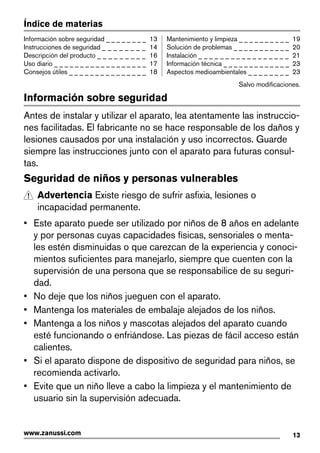 Índice de materias
Información sobre seguridad _ _ _ _ _ _ _ _ 13
Instrucciones de seguridad _ _ _ _ _ _ _ _ 14
Descripción del producto _ _ _ _ _ _ _ _ _ 16
Uso diario _ _ _ _ _ _ _ _ _ _ _ _ _ _ _ _ _ _ 17
Consejos útiles _ _ _ _ _ _ _ _ _ _ _ _ _ _ _ 18
Mantenimiento y limpieza _ _ _ _ _ _ _ _ _ _ 19
Solución de problemas _ _ _ _ _ _ _ _ _ _ _ 20
Instalación _ _ _ _ _ _ _ _ _ _ _ _ _ _ _ _ _ 21
Información técnica _ _ _ _ _ _ _ _ _ _ _ _ _ 23
Aspectos medioambientales _ _ _ _ _ _ _ _ 23
Salvo modificaciones.
Información sobre seguridad
Antes de instalar y utilizar el aparato, lea atentamente las instruccio-
nes facilitadas. El fabricante no se hace responsable de los daños y
lesiones causados por una instalación y uso incorrectos. Guarde
siempre las instrucciones junto con el aparato para futuras consul-
tas.
Seguridad de niños y personas vulnerables
Advertencia Existe riesgo de sufrir asfixia, lesiones o
incapacidad permanente.
• Este aparato puede ser utilizado por niños de 8 años en adelante
y por personas cuyas capacidades físicas, sensoriales o menta-
les estén disminuidas o que carezcan de la experiencia y conoci-
mientos suficientes para manejarlo, siempre que cuenten con la
supervisión de una persona que se responsabilice de su seguri-
dad.
• No deje que los niños jueguen con el aparato.
• Mantenga los materiales de embalaje alejados de los niños.
• Mantenga a los niños y mascotas alejados del aparato cuando
esté funcionando o enfriándose. Las piezas de fácil acceso están
calientes.
• Si el aparato dispone de dispositivo de seguridad para niños, se
recomienda activarlo.
• Evite que un niño lleve a cabo la limpieza y el mantenimiento de
usuario sin la supervisión adecuada.
13www.zanussi.com
 