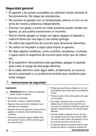Seguridad general
• El aparato y las piezas accesibles se calientan mucho durante el
funcionamiento. No toque las resistencias.
• No accione el aparato con un temporizador externo ni con un sis-
tema de mando a distancia independiente.
• Cocinar con grasa o aceite sin estar presente puede resultar pe-
ligroso, ya que podría ocasionarse un incendio.
• Nunca intente apagar un fuego con agua; apague el aparato y
cubra la llama con una tapa o una manta ignífuga.
• No utilice las superficies de cocción para almacenar alimentos.
• No utilice un limpiador a vapor para limpiar el aparato.
• No deje objetos metálicos, como cuchillos, tenedores, cucharas
o tapas sobre la superficie de cocción para evitar que se calien-
ten.
• Si la superficie vitrocerámica está agrietada, apague el aparato
para evitar el riesgo de descarga eléctrica.
• Si el cable eléctrico sufre algún daño, el fabricante, su servicio
técnico autorizado o un profesional tendrán que cambiarlo para
evitar riesgos.
Instrucciones de seguridad
Instalación
Advertencia Sólo un técnico cualificado
puede instalar el aparato.
• Retire todo el embalaje.
• No instale ni utilice un aparato dañado.
• Siga las instrucciones de instalación sumi-
nistradas con el aparato.
• Respete siempre la distancia mínima entre el
aparato y los demás electrodomésticos y
mobiliario.
• El aparato es pesado, tenga cuidado siem-
pre cuando lo mueva. Utilice siempre guan-
tes de protección.
• Proteja las superficies cortadas con un ma-
terial sellante para evitar que la humedad las
hinche.
• Proteja la parte inferior del aparato del vapor
y la humedad.
• No instale el aparato junto a una puerta o
debajo de una ventana. De esta forma se
evita que los recipientes calientes caigan del
aparato cuando la puerta o la ventana estén
abiertas.
• Cuando instale el aparato encima de cajo-
nes, asegúrese de que hay suficiente espa-
cio entre la parte inferior del aparato y el ca-
jón superior para que circule el aire.
• La base del aparato se puede calentar. Ase-
gúrese de colocar un panel de separación
14 www.zanussi.com
 