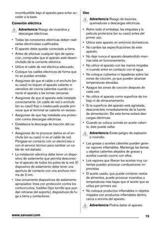 incombustible bajo el aparato para evitar ac-
ceder a la base.
Conexión eléctrica
Advertencia Riesgo de incendios y
descargas eléctricas.
• Todas las conexiones eléctricas deben reali-
zarlas electricistas cualificados.
• El aparato debe quedar conectado a tierra.
• Antes de efectuar cualquier tipo de opera-
ción, compruebe que el aparato esté desen-
chufado de la corriente eléctrica.
• Utilice el cable de red eléctrica adecuado.
• Coloque los cables eléctricos de forma que
no se puedan enredar.
• Asegúrese de que el cable o el enchufe (en
su caso) no toquen el aparato caliente ni
utensilios de cocina calientes cuando co-
necte el aparato a las tomas cercanas.
• Asegúrese de que el aparato está instalado
correctamente. Un cable de red o enchufe
(en su caso) flojo o inadecuado puede pro-
vocar que el terminal se caliente en exceso.
• Asegúrese de que hay instalada una protec-
ción contra descargas eléctricas.
• Establezca la descarga de tracción del ca-
ble.
• Asegúrese de no provocar daños en el en-
chufe (en su caso) ni en el cable de red.
Póngase en contacto con un electricista o
con el servicio técnico para cambiar un ca-
ble de red dañado.
• La instalación eléctrica debe tener un dispo-
sitivo de aislamiento que permita desconec-
tar el aparato de todos los polos de la red. El
dispositivo de aislamiento debe tener una
apertura de contacto con una anchura míni-
ma de 3 mm.
• Use únicamente dispositivos de aislamiento
apropiados: línea con protección contra los
cortocircuitos, fusibles (tipo tornillo que pue-
dan retirarse del soporte), dispositivos de fu-
ga a tierra y contactores.
Uso
Advertencia Riesgo de lesiones,
quemaduras o descargas eléctricas.
• Retire todo el embalaje, las etiquetas y la
película protectora (en su caso) antes del
primer uso.
• Utilice este aparato en entornos domésticos.
• No cambie las especificaciones de este
aparato.
• No deje nunca el aparato desatendido mien-
tras está en funcionamiento.
• No utilice el aparato con las manos mojadas
ni cuando entre en contacto con el agua.
• No coloque cubiertos ni tapaderas sobre las
zonas de cocción, ya que pueden alcanzar
temperaturas elevadas.
• Apague las zonas de cocción después de
cada uso.
• No utilice el aparato como superficie de tra-
bajo ni de almacenamiento.
• Si la superficie del aparato está agrietada,
desconéctelo inmediatamente de la fuente
de alimentación. De esta forma evitará des-
cargas eléctricas.
• Cuando se coloca comida en aceite calien-
te, éste puede saltar.
Advertencia Existe peligro de explosión
o incendio.
• Las grasas o aceites calientes pueden gene-
rar vapores inflamables. Mantenga las llamas
u objetos calientes alejados de grasas y
aceites cuando cocine con ellos.
• Los vapores que liberan los aceites muy ca-
lientes pueden provocar combustiones im-
previstas.
• El aceite usado, que puede contener restos
de alimentos, puede provocar incendios a
temperaturas más bajas que el aceite que se
utiliza por primera vez.
• No coloque productos inflamables ni objetos
mojados con productos inflamables dentro,
cerca o encima del aparato.
Advertencia Podría dañar el aparato.
15www.zanussi.com
 