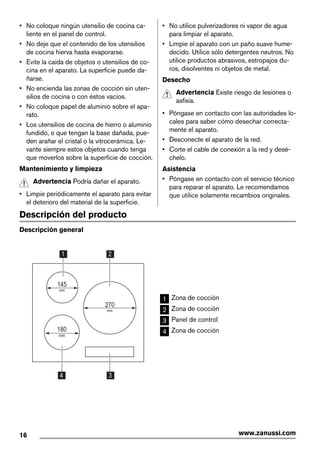 • No coloque ningún utensilio de cocina ca-
liente en el panel de control.
• No deje que el contenido de los utensilios
de cocina hierva hasta evaporarse.
• Evite la caída de objetos o utensilios de co-
cina en el aparato. La superficie puede da-
ñarse.
• No encienda las zonas de cocción sin uten-
silios de cocina o con éstos vacíos.
• No coloque papel de aluminio sobre el apa-
rato.
• Los utensilios de cocina de hierro o aluminio
fundido, o que tengan la base dañada, pue-
den arañar el cristal o la vitrocerámica. Le-
vante siempre estos objetos cuando tenga
que moverlos sobre la superficie de cocción.
Mantenimiento y limpieza
Advertencia Podría dañar el aparato.
• Limpie periódicamente el aparato para evitar
el deterioro del material de la superficie.
• No utilice pulverizadores ni vapor de agua
para limpiar el aparato.
• Limpie el aparato con un paño suave hume-
decido. Utilice sólo detergentes neutros. No
utilice productos abrasivos, estropajos du-
ros, disolventes ni objetos de metal.
Desecho
Advertencia Existe riesgo de lesiones o
asfixia.
• Póngase en contacto con las autoridades lo-
cales para saber cómo desechar correcta-
mente el aparato.
• Desconecte el aparato de la red.
• Corte el cable de conexión a la red y desé-
chelo.
Asistencia
• Póngase en contacto con el servicio técnico
para reparar el aparato. Le recomendamos
que utilice solamente recambios originales.
Descripción del producto
Descripción general
1
3
2
270
mm
180
mm
145
mm
4
1 Zona de cocción
2 Zona de cocción
3 Panel de control
4 Zona de cocción
16 www.zanussi.com
 