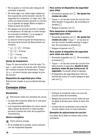 • No se ajusta un nivel de calor después de
encender el aparato
• Se vierte algo o se coloca algún objeto so-
bre el panel de control durante más de 10
segundos (un recipiente, un trapo, etc.). Se
emite una señal acústica durante un momen-
to y el aparato se apaga. Retire el objeto o
limpie el panel de control.
• No apague una zona de cocción ni cambie
la temperatura. Al cabo de un cierto tiempo,
se enciende el símbolo y se apaga el
aparato. Véase a continuación.
• La relación entre el ajuste de temperatura y
las horas de la función de Desconexión au-
tomática:
• , - — 6 horas
• - — 5 horas
• — 4 horas
• - — 1,5 horas
Ajuste de temperatura
Toque para aumentar el nivel de calor. To-
que para reducir el nivel de calor. El indica-
dor muestra el ajuste de temperatura. Toque
y al mismo tiempo para apagar la zona
de cocción.
Dispositivo de seguridad para niños
Esta función impide el uso accidental del apa-
rato.
Para activar el dispositivo de seguridad
para niños
• Encienda el aparato con . No ajuste los
niveles de calor.
• Toque en las dos zonas de cocción fron-
tales durante 4 segundos. Se encenderá el
símbolo .
• Apague el aparato con .
Para desactivar el dispositivo de
seguridad para niños
• Encienda el aparato con . No ajuste los
niveles de calor. Toque en las dos zo-
nas de cocción frontales durante 4 segun-
dos. Se encenderá el símbolo .
• Apague el aparato con .
Para anular el dispositivo de seguridad
para niños una sola vez
• Encienda el aparato con . Se encenderá
el símbolo .
• Toque en las dos zonas de cocción fron-
tales durante 4 segundos. Ajuste la tem-
peratura antes de que transcurran 10
segundos. Ya puede utilizar el aparato.
• El dispositivo de seguridad para niños se
activará de nuevo en cuanto apague el apa-
rato con .
Consejos útiles
Recipientes
Información sobre los utensilios de cocina
• La base del recipiente debe ser lo más grue-
sa y plana posible.
• Los recipientes fabricados con acero esmal-
tado y bases de aluminio o cobre pueden
provocar cambios de color de la superficie
vitrocerámica.
Ahorro energético
Cómo ahorrar energía
• En la medida de lo posible, cocine siempre
con los recipientes tapados.
• Coloque el recipiente sobre una zona de
cocción antes de encenderla.
• Apague las zonas de cocción antes de que
se agote el tiempo para utilizar el calor resi-
dual.
• La base de los recipientes y las zonas de
cocción deben tener el mismo diámetro.
Ejemplos de aplicaciones de cocción
Los datos de la tabla se indican sólo a título
orientativo.
18 www.zanussi.com
 