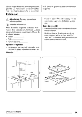 de que el aparato se encuentre en periodo de
garantía. Las instrucciones sobre servicio téc-
nico y condiciones de garantía se encuentran
en el folleto de garantía que se suministra con
el aparato.
Instalación
Advertencia Consulte los capítulos
sobre seguridad.
Antes de la instalación
Antes de instalar el aparato, anote esta infor-
mación de la placa de características. La placa
de características se encuentra en el fondo de
la caja del aparato.
• Modelo ...........................
• PNC .............................
• Número de serie ....................
Aparatos integrados
• Los aparatos que han de ir integrados en la
cocina sólo deben utilizarse una vez encas-
trados en los muebles adecuados y con las
encimeras y superficies de trabajo apropia-
das.
Cable de conexión
• El electrodoméstico se suministra con el ca-
ble de conexión.
• Sustituya el cable de alimentación de red
dañado por uno especial (tipo H05BB-F
Tmáx 90 °C o superior). Póngase en contac-
to con el servicio técnico local.
Montaje
min.
50mm
min.
500mm
min.
55mm
R 5mm
560+1mm490+1
mm
21www.zanussi.com
 