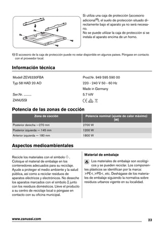Si utiliza una caja de protección (accesorio
adicional1)), el suelo de protección situado di-
rectamente bajo el aparato ya no será necesa-
rio.
No se puede utilizar la caja de protección si se
instala el aparato encima de un horno.
1) El accesorio de la caja de protección puede no estar disponible en algunos países. Póngase en contacto
con el proveedor local.
Información técnica
Modell ZEV6330FBA Prod.Nr. 949 595 590 00
Typ 58 HAD 20 AO 220 - 240 V 50 - 60 Hz
Made in Germany
Ser.Nr. .......... 5.7 kW
ZANUSSI
Potencia de las zonas de cocción
Zona de cocción Potencia nominal (ajuste de calor máximo)
[W]
Posterior derecha —270 mm 2700 W
Posterior izquierda — 145 mm 1200 W
Anterior izquierda — 180 mm 1800 W
Aspectos medioambientales
Recicle los materiales con el símbolo .
Coloque el material de embalaje en los
contenedores adecuados para su reciclaje.
Ayude a proteger el medio ambiente y la salud
pública, así como a reciclar residuos de
aparatos eléctricos y electrónicos. No deseche
los aparatos marcados con el símbolo junto
con los residuos domésticos. Lleve el producto
a su centro de reciclaje local o póngase en
contacto con su oficina municipal.
Material de embalaje
Los materiales de embalaje son ecológi-
cos y se pueden reciclar. Los componen-
tes plásticos se identifican por la marca:
>PE<,>PS<, etc. Deshágase de los materia-
les de embalaje siguiendo la normativa sobre
residuos urbanos vigente en su localidad.
23www.zanussi.com
 