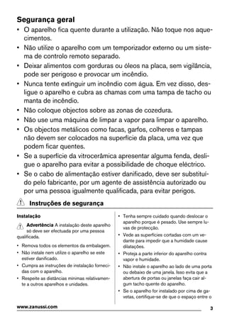 Segurança geral
• O aparelho fica quente durante a utilização. Não toque nos aque-
cimentos.
• Não utilize o aparelho com um temporizador externo ou um siste-
ma de controlo remoto separado.
• Deixar alimentos com gorduras ou óleos na placa, sem vigilância,
pode ser perigoso e provocar um incêndio.
• Nunca tente extinguir um incêndio com água. Em vez disso, des-
ligue o aparelho e cubra as chamas com uma tampa de tacho ou
manta de incêndio.
• Não coloque objectos sobre as zonas de cozedura.
• Não use uma máquina de limpar a vapor para limpar o aparelho.
• Os objectos metálicos como facas, garfos, colheres e tampas
não devem ser colocados na superfície da placa, uma vez que
podem ficar quentes.
• Se a superfície da vitrocerâmica apresentar alguma fenda, desli-
gue o aparelho para evitar a possibilidade de choque eléctrico.
• Se o cabo de alimentação estiver danificado, deve ser substituí-
do pelo fabricante, por um agente de assistência autorizado ou
por uma pessoa igualmente qualificada, para evitar perigos.
Instruções de segurança
Instalação
Advertência A instalação deste aparelho
só deve ser efectuada por uma pessoa
qualificada.
• Remova todos os elementos da embalagem.
• Não instale nem utilize o aparelho se este
estiver danificado.
• Cumpra as instruções de instalação forneci-
das com o aparelho.
• Respeite as distâncias mínimas relativamen-
te a outros aparelhos e unidades.
• Tenha sempre cuidado quando deslocar o
aparelho porque é pesado. Use sempre lu-
vas de protecção.
• Vede as superfícies cortadas com um ve-
dante para impedir que a humidade cause
dilatações.
• Proteja a parte inferior do aparelho contra
vapor e humidade.
• Não instale o aparelho ao lado de uma porta
ou debaixo de uma janela. Isso evita que a
abertura de portas ou janelas faça cair al-
gum tacho quente do aparelho.
• Se o aparelho for instalado por cima de ga-
vetas, certifique-se de que o espaço entre o
3www.zanussi.com
 
