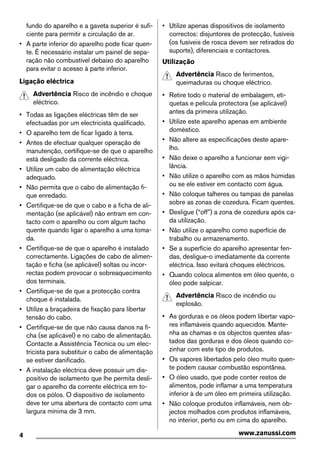 fundo do aparelho e a gaveta superior é sufi-
ciente para permitir a circulação de ar.
• A parte inferior do aparelho pode ficar quen-
te. É necessário instalar um painel de sepa-
ração não combustível debaixo do aparelho
para evitar o acesso à parte inferior.
Ligação eléctrica
Advertência Risco de incêndio e choque
eléctrico.
• Todas as ligações eléctricas têm de ser
efectuadas por um electricista qualificado.
• O aparelho tem de ficar ligado à terra.
• Antes de efectuar qualquer operação de
manutenção, certifique-se de que o aparelho
está desligado da corrente eléctrica.
• Utilize um cabo de alimentação eléctrica
adequado.
• Não permita que o cabo de alimentação fi-
que enredado.
• Certifique-se de que o cabo e a ficha de ali-
mentação (se aplicável) não entram em con-
tacto com o aparelho ou com algum tacho
quente quando ligar o aparelho a uma toma-
da.
• Certifique-se de que o aparelho é instalado
correctamente. Ligações de cabo de alimen-
tação e ficha (se aplicável) soltas ou incor-
rectas podem provocar o sobreaquecimento
dos terminais.
• Certifique-se de que a protecção contra
choque é instalada.
• Utilize a braçadeira de fixação para libertar
tensão do cabo.
• Certifique-se de que não causa danos na fi-
cha (se aplicável) e no cabo de alimentação.
Contacte a Assistência Técnica ou um elec-
tricista para substituir o cabo de alimentação
se estiver danificado.
• A instalação eléctrica deve possuir um dis-
positivo de isolamento que lhe permita desli-
gar o aparelho da corrente eléctrica em to-
dos os pólos. O dispositivo de isolamento
deve ter uma abertura de contacto com uma
largura mínima de 3 mm.
• Utilize apenas dispositivos de isolamento
correctos: disjuntores de protecção, fusíveis
(os fusíveis de rosca devem ser retirados do
suporte), diferenciais e contactores.
Utilização
Advertência Risco de ferimentos,
queimaduras ou choque eléctrico.
• Retire todo o material de embalagem, eti-
quetas e película protectora (se aplicável)
antes da primeira utilização.
• Utilize este aparelho apenas em ambiente
doméstico.
• Não altere as especificações deste apare-
lho.
• Não deixe o aparelho a funcionar sem vigi-
lância.
• Não utilize o aparelho com as mãos húmidas
ou se ele estiver em contacto com água.
• Não coloque talheres ou tampas de panelas
sobre as zonas de cozedura. Ficam quentes.
• Desligue (“off”) a zona de cozedura após ca-
da utilização.
• Não utilize o aparelho como superfície de
trabalho ou armazenamento.
• Se a superfície do aparelho apresentar fen-
das, desligue-o imediatamente da corrente
eléctrica. Isso evitará choques eléctricos.
• Quando coloca alimentos em óleo quente, o
óleo pode salpicar.
Advertência Risco de incêndio ou
explosão.
• As gorduras e os óleos podem libertar vapo-
res inflamáveis quando aquecidos. Mante-
nha as chamas e os objectos quentes afas-
tados das gorduras e dos óleos quando co-
zinhar com este tipo de produtos.
• Os vapores libertados pelo óleo muito quen-
te podem causar combustão espontânea.
• O óleo usado, que pode conter restos de
alimentos, pode inflamar a uma temperatura
inferior à de um óleo em primeira utilização.
• Não coloque produtos inflamáveis, nem ob-
jectos molhados com produtos inflamáveis,
no interior, perto ou em cima do aparelho.
4 www.zanussi.com
 