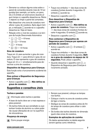 • Derramar ou colocar alguma coisa sobre o
painel de comandos durante mais de 10 se-
gundos (por exemplo, um tacho, um pano,
etc.). É emitido um sinal sonoro durante al-
gum tempo e o aparelho desactiva-se. Retire
o objecto ou limpe o painel de comandos.
• Não desactivar uma zona de cozedura nem
alterar o grau de cozedura. Após algum tem-
po, a indicação acende-se e o aparelho
desactiva-se. Veja em baixo.
• Relação entre o nível de cozedura e os tem-
pos da função Desconexão Automática:
• , - — 6 horas
• - — 5 horas
• — 4 horas
• - — 1,5 horas
Grau de cozedura
Toque em para aumentar o grau de coze-
dura. Toque em para diminuir o grau de co-
zedura. O visor apresenta o grau de cozedura.
Toque em e simultaneamente para de-
sactivar a zona de cozedura.
Dispositivo de Segurança para Crianças
Esta função evita o funcionamento acidental do
aparelho.
Para activar o Dispositivo de Segurança
para Crianças
• Active o aparelho com . Não defina os
graus de cozedura.
• Toque nos símbolos das duas zonas de
cozedura frontais durante 4 segundos. O
símbolo acende-se.
• Desactive o aparelho com .
Para desactivar o Dispositivo de
Segurança para Crianças
• Active o aparelho com . Não defina os
graus de cozedura. Toque nos símbolos
das duas zonas de cozedura frontais du-
rante 4 segundos. O símbolo acende-se.
• Desactive o aparelho com .
Para contornar o Dispositivo de
Segurança para Crianças por apenas um
período de cozedura
• Active o aparelho com . O símbolo
acende-se.
• Toque nos símbolos das duas zonas de
cozedura frontais durante 4 segundos. Defi-
na o grau de cozedura no espaço de 10
segundos. Pode utilizar o aparelho.
• Quando desactivar o aparelho com , o
Dispositivo de Segurança para Crianças é
novamente activado.
Sugestões e conselhos úteis
Tachos e panelas
Informação sobre tachos e panelas
• A base do tacho deve ser o mais espessa e
plana possível.
• Os tachos feitos de aço esmaltado ou que
tenham fundos de alumínio ou cobre pode-
rão causar alterações de cor na superfície
de vitrocerâmica.
Poupança de energia
Como poupar energia
• Sempre que possível, coloque as tampas
nos tachos.
• Coloque o tacho na zona de cozedura antes
de ligar a mesma.
• Desligue as zonas de cozedura antes do fim
do tempo de cozedura para utilizar o calor
residual.
• Os fundos dos tachos deverão ter dimensão
igual à das zonas de cozedura.
Exemplos de aplicações de cozinha
Os dados apresentados na tabela seguinte
servem apenas como referência.
7www.zanussi.com
 