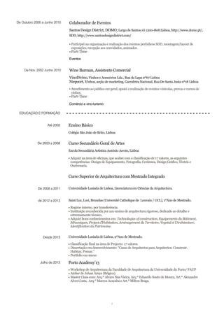 De Outubro 2006 a Junho 2010 Colaborador de Eventos
Santos Design District, DOMO; Largo de Santos 1G 1200-808 Lisboa, http://www.domo.pt/,
SDD, http://www.santosdesigndistrict.com/
▪ Participei na organização e realização dos eventos periódicos SDD, montagem/layout de
exposições, recepção aos convidados, animador.
▪ Part-Time
Eventos
De Nov. 2002 Junho 2010 Wine Barman, Assistente Comercial
VinoDivino, Vinhos e Acessórios Lda., Rua da Lapa nº67 Lisboa
Niepoort, Vinhos, acção de marketing, Garrafeira Nacional, Rua De Santa Justa nº18 Lisboa
▪ Atendimento ao publico em geral, apoiei a realização de eventos vinícolas, provas e cursos de
vinhos.
▪ Part-Time
Comércio e vino-turismo
EDUCAÇÃO E FORMAÇÃO
Até 2003 Ensino Básico
Colégio São João de Brito, Lisboa
De 2003 a 2008 Curso Secundário Geral de Artes
Escola Secundária Artística António Arroio, Lisboa
▪ Adquiri na área de oficinas, que acabei com a classificação de 17 valores, as seguintes
competências: Design de Equipamento, Fotografia, Cerâmica, Design Gráfico, Têxteis e
Ourivesaria.
Curso Superior de Arquitectura com Mestrado Integrado
De 2008 a 2011 Universidade Lusíada de Lisboa, Licenciatura em Ciências da Arquitectura.
de 2012 a 2013 Saint Luc, Loci, Bruxelas (Université Catholique de Louvain / UCL), 1ºAno de Mestrado.
▪ Regime interno, por transferência.
▪ Instituição reconhecida por um ensino de arquitectura rigoroso, dedicado ao detalhe e
extremamente técnico.
▪ Adquiri bons conhecimentos em: Technologies of construction, Equipements du Bâtiment,
Mécaniques, Project d’Habitation, Aménagement du Territoire, Vegetal et l’Architecture,
Identification du Patrimoine.
Desde 2013 Universidade Lusíada de Lisboa, 2ºAno de Mestrado.
▪ Classificação final na área de Projecto: 17 valores.
▪ Dissertação em desenvolvimento: “Casas de Arquitectos para Arquitectos: Construir,
Habitar, Pensar.”
▪ Portfolio em anexo
Julho de 2013 Porto Academy’13
▪ Workshop de Arquitectura da Faculdade de Arquitectura da Universidade do Porto/ FAUP
▪ Atelier de Johan Arnys (Bélgica).
▪ Master Class com: Arq.º Alvaro Sisa Vieira, Arq.º Eduardo Souto de Moura, Art.º Alexandre
Alves Costa, Arq.º Marcos Acayaba e Art.º Milton Braga.
2
 