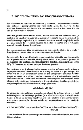 12
3. LOS COLORANTES EN LAS TINCIONES BACTERIALES
Los colorantes se clasifican en naturales y sintéticos. Los colorantes naturales
son utilizados principalmente con fines histológicos. La mayoría de las
tinciones bacteriales son hechas con colorantes sintéticos los cuales son de
anilina derivados del benceno.
Hay tres grupos de colorantes: ácidos, básicos y neutros. Un colorante ácido (o
aniónico) es aquel cuya carga es negativa; un colorante básico (o catiónico) es
aquel cuya carga es positiva y un colorante neutro es una sal compleja formada
por una mezcla de soluciones acuosas de ciertos colorantes ácidos y básicos
como el eosinato de azul de metileno.
Los colorantes ácidos tiñen generalmente los componentes básicos de la célula y
los colorantes básicos tiñen los componentes ácidos de ésta.
La coloración de la pared bacterial es una propiedad atribuida a un intercambio
de cargas electrolíticas entre la pared y el colorante. La importancia primordial
de la acidez o la alcalinidad de los colorantes, debidas a la asociación de iones
Ir y OH- es conocida actualmente por los investigadores.
Las proteínas y los ácidos aminados son compuestos anfóteros, es decir, tienen
la propiedad de reaccionar frente a los ácidos y las bases. Así, por ejemplo, los
iones del colorante reemplazan iones de los compuestos celulares. Ciertos
grupos químicos de la célula como las proteínas y los ácidos nucleicos pueden
estar envueltos en la formación de sales con iones cargados positivamente como
el sodio o el potasio, por consiguiente el área periférica de la célula puede tener
cargas negativas en combinación con cargas positivas:
(célula bacteriar) (Na+)
Si utilizamos como colorante una sal como el azul de metileno-cloruro, el cual
está compuesto de una carga positiva (azul de metileno, que es un colorante
básico) y de un ion cargado negativamente como el cloro, el intercambio iónico
que ocurre durante la tinción puede ser esquematizado en la siguiente
ecuación:
(cél. bacterial)(Na+) + (azulmetileno+)(0-)»>>»(cél. bacterial)(azulmetileno+) +
(Na+O-)
Estas reacciones de tinción son aparentemente una combinación de reacciones
físico-químicas.
 