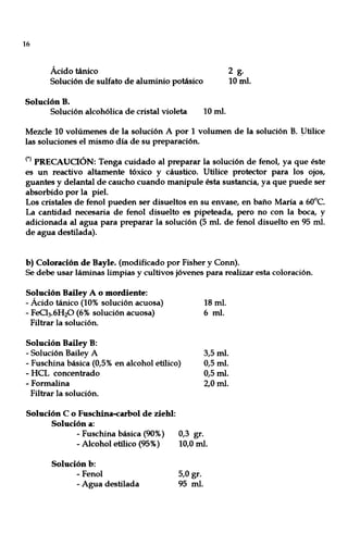 16
Ácido tánico 2 g.
Solución de sulfato de aluminio potásico 10 mI.
Solución B.
Solución alcohólica de cristal violeta 10 mI.
Mezcle 10 volúmenes de la solución A por 1 volumen de la solución B. ytilice
las soluciones el mismo día de su preparación.
(*) PRECAUCIÓN: Tenga cuidado al preparar la solución de fenol, ya que éste
es un reactivo altamente tóxico y cáustico. Utilice protector para los ojos,
guantes y delantal de caucho cuando manipule ésta sustancia, ya que puede ser
absorbido por la piel.
Los cristales de fenol pueden ser disueltos en su envase, en baño María a 60°C.
La cantidad necesaria de fenol disuelto es pipeteada, pero no con la boca, y
adicionada al agua para preparar la solución (5 mI. de fenol disuelto en 95 mI.
de agua destilada).
b) Coloración de Bayle. (modificado por Fisher y Conn).
Se debe usar láminas limpias y cultivos jóvenes para realizar esta coloración.
Solución Bailey A o mordiente:
- Ácido tánico (10% solución acuosa)
- FeCh.6H20 (6% solución acuosa)
Filtrar la solución.
Solución Bailey B:
- Solución Bailey A
18 mI.
6 mI.
- Fuschina básica (0,5% en alcohol etílico)
3,5 mI.
0,5 mI.
0,5 mI.
2,0 mI.
- HCL concentrado
- Formalina
Filtrar la solución.
Solución C o Fuschina-carbol de ziehl:
Solución a:
- Fuschina básica (90%)
- Alcohol etílico (95%)
Solución b:
- Fenol
- Agua destilada
0,3 gr.
10,0 mI.
5,0 gr.
95 mI.
 