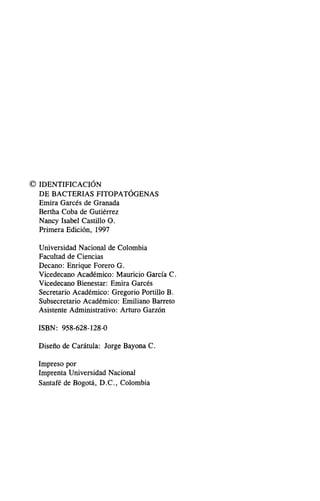 © IDENTIFICACIÓN
DE BACTERIAS FITOPATÓGENAS
Emira Garcés de Granada
Bertha Coba de Gutiérrez
Nancy Isabel Castillo Oo
Primera Edición, 1997
Universidad Nacional de Colombia
Facultad de Ciencias
Decano: Enrique Forero Go
Vicedecano Académico: Mauricio García Co
Vicedecano Bienestar: Emira Garcés
Secretario Académico: Gregario Portillo Bo
Subsecretario Académico: Emiliano Barreta
Asistente Administrativo: Arturo Garzón
ISBN: 958-628-128-0
Diseño de Carátula: Jorge Bayona Co
Impreso por
Imprenta Universidad Nacional
Santafé de Bogotá, DoC., Colombia
 