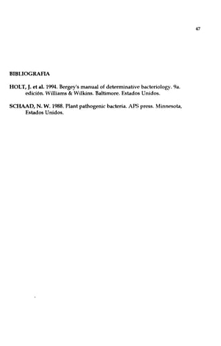 BIBLIOGRAFIA
HOLT, J. el al. 1994. Bergey's manual of determinative bacteriology. 9a.
edición. Williams & Wilkins. Baltimore. Estados Unidos.
SCHAAD, N. W. 1988. Plant pathogenic bacteria. APS press. Minnesota,
Estados Unidos.
47
 