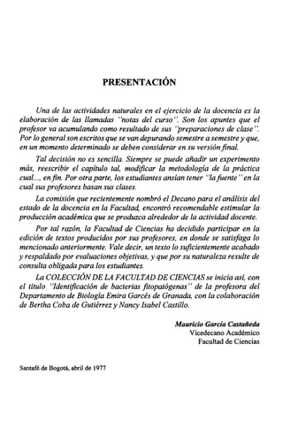 PRESENTACIÓN
Una de las actividades naturales en el ejercicio de la docencia es la
elaboración de las llamadas "notas del curso". Son los apuntes que el
profesor va acumulando como resultado de sus ''preparaciones de clase "~o
Por lo general son escritos que se van depurando semestre a semestre y que,
en un momento determinado se deben considerar en su versión final.
Tal decisión no es sencilla. Siempre se puede añadir un experimento
más, reescribir el capítulo tal, modificar la metodología de la práctica
cual..., enfin. Por otra parte, los estudiantes ansían tener "lafuente "en la
cual sus profesores basan sus clases.
La comisión que recientemente nombró el Decano para el análisis del
estado de la docencia en la Facultad, encontró recomendable estimular la
producción académica que se produzca alrededor de la actividad docente.
Por tal razón, la Facultad de Ciencias ha decidido participar en la
edición de textos producidos por sus profesores, en donde se satisfaga lo
mencionado anteriormente. Vale decir, un texto lo suficientemente acabado
y respaldado por evaluaciones objetivas, y que por su naturaleza resulte de
consulta obligada para los estudiantes.
La COLECCIÓNDE LA FACULTAD DE CIENCIAS se inicia así, con
el título "Identificación de bacterias fitopatógenas" de la profesora del
Departamento de Biología Emira Garcés de Granada, con la colaboración
de Bertha Coba de Gutiérrez y Nancy Isabel Castillo.
Santafé de Bogotá, abril de 1977
Mauricio García Castañeda
Vicedecano Académico
Facultad de Ciencias
 