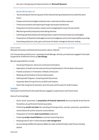 Page 2 of 3
 Key role in Designing and Implementation of Microsoft Dynamics
BUDGET & COST ANALYST
 Accumulatingandmonitoringcosts of the shipmentbeingreleasedandreceivedatthe ware
house
 Prepare andmonitorbudgetsrelatedtosales,materialsandotherexpenses
 Timelyaccumulationandreportingof marginsby productanddivision
 Preparationof variance analysisreports andinvestigatingthe reasonforcostcontrol
 Monitoringmonthlyandyearlystocktaking activities
 Collectingoperationaldataandmakinganalysesreportstoforecastexpensesandbudgets
 Preparationsof departmentalbudgetstoexercise budgetarycontrol and responsibilityaccounting
 Evaluating production costs, gains and losses for better managerial decision making
AUDIT JUNIOR (DEC-2012 TO April 2013)
Munawar AssociatesandChartered Accountant;Lahore,Pakistan
Full-timepositionasAuditJunior,reportingtoAuditManager directly, primarily wasengagedinthe Audit
Assignments of different clients as Job Incharge.
My job responsibilities include:
 Vouching of Expenses, Revenues and Assets Verification.
 Application of Audit and International Accounting Standard in Clients Book of Accounts.
 Provide assistance in Finalization of Books of Accounts.
 Working and Verification of Assets Depreciation.
 Drafting Audit Programs, Compiling Audit Documents.
 Corporate Work (Filing of Forms to SECP) and Taxation.
 Stock Take Assignments Quartely, Semi Annualy and Annually for Audit Purpose
TRAINEE
Pak KuwaitTextile(Pvt)LTd;Khushab Pakistanengagedin exportof yarnand Textile items
Areas of my knowledge:
 Assist senior accountant in preparation of financial statements by ensuring that all period end
formalities are performed timely & accurately
 Performing month end tasks like recording of closing entries, accruals, provisions, quantitative
reconciliations & control accounts reconciliations
 Preparation of monthly bank reconciliation statement
 Preparing vendor reconciliations to monitor reconciling items
 Keeping track of cash in hand and petty cash management
 AccumulatingandMonitoringCosts(Material,LaborandOverheads) underProcessCosting
System
 