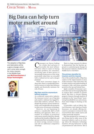 26 Middle East Insurance Review July-August 2016
Cover Story – Motor
C
onsumers are forever looking
for a better deal and price is
invariably the most influen-
tial factor when it comes to buying
insurance products. For consumers,
sacrificing some of their privacy is
increasingly being seen as a fair swap,
particularly when they are rewarded
with a tailored service and a cheaper
premium.
With most consumers happy to
share data, there is considerable poten-
tial for insurers to tailor their business
models and drastically minimise the
risk of losses.
Big Data and the momentum
behind analytics
As a relatively conservative industry,
the insurance sector’s use of big-data
and analytic solutions has lagged be-
hind other industry verticals. This is
despite the presence of new market en-
trants, and considerable advancements
in other areas of insurance technology.
However, we are beginning to
witness a considerable shift in both
thinking and approach. There are a
number of examples of prominent
early-mover insurers that have already
reinforced the benefits of Big Data, and
demonstrated how technology can cre-
ate direct savings, increase revenues,
and add an additional competitive
advantage.
There is a huge amount of evidence
to demonstrate that the big-data ap-
proach is a potential game changer in
the insurance industry, whether in the
Middle East or elsewhere.
The primary benefits for
insurers and the insured
One of the notable benefits of Big Data
centres on the improvements to areas
of the insurance value chain that, due
to better analysis and understanding of
customers, risks, and claims, generate
growth in the top and bottom lines.
Quite a number of insurance carri-
ers in the west are leveraging Big Data
to analyse their customer in greater
detail. Big Data is already helping
property insurers through analysis of
customers in the “smart home” moni-
toring household devices and systems,
from smart fridges to heating or fire
alarms.
US providers, such as Liberty Mu-
tual Insurance and American Family
Insurance, are already offering dis-
count to consumers in return for data
received from their smoke alarm and
carbon monoxide monitors.
Big Data produced by customers is
also being used in other areas of the
insurance industry, such as car cover-
age where the telematics technology
monitors driving behaviour to help
cut premiums for safer drivers. This is
Big Data can help turn
motor market around
The adoption of Big Data
and telematics will be
a game changer which
can’t come soon enough
for motor insurers
in the Middle East,
says Mr Pravar Gautam of
Scope Technologies.
Motor.indd 26 1/7/2016 11:37:29 AM
 