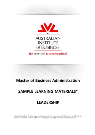 ©Australian Institute ofBusiness . V2Mar11 –CD:2011:10ed 0
Master of Business Administration
SAMPLE LEARNING MATERIALS*
LEADERSHIP
*Please be advised that these learning materials are a sample only and the content of this sample may differ from the
actual course materials which are updated on an ongoing basis as part of continuous improvement process.
 