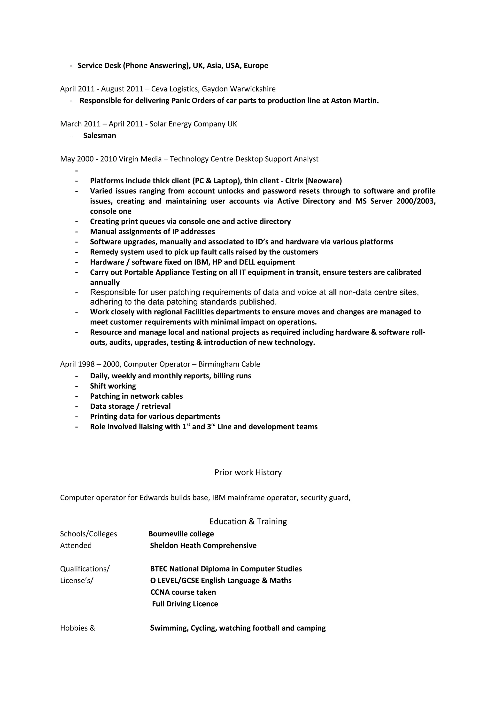 - Service Desk (Phone Answering), UK, Asia, USA, Europe
April 2011 - August 2011 – Ceva Logistics, Gaydon Warwickshire
- Responsible for delivering Panic Orders of car parts to production line at Aston Martin.
March 2011 – April 2011 - Solar Energy Company UK
- Salesman
May 2000 - 2010 Virgin Media – Technology Centre Desktop Support Analyst
-
- Platforms include thick client (PC & Laptop), thin client - Citrix (Neoware)
- Varied issues ranging from account unlocks and password resets through to software and profile
issues, creating and maintaining user accounts via Active Directory and MS Server 2000/2003,
console one
- Creating print queues via console one and active directory
- Manual assignments of IP addresses
- Software upgrades, manually and associated to ID’s and hardware via various platforms
- Remedy system used to pick up fault calls raised by the customers
- Hardware / software fixed on IBM, HP and DELL equipment
- Carry out Portable Appliance Testing on all IT equipment in transit, ensure testers are calibrated
annually
- Responsible for user patching requirements of data and voice at all non-data centre sites,
adhering to the data patching standards published.
- Work closely with regional Facilities departments to ensure moves and changes are managed to
meet customer requirements with minimal impact on operations.
- Resource and manage local and national projects as required including hardware & software roll-
outs, audits, upgrades, testing & introduction of new technology.
April 1998 – 2000, Computer Operator – Birmingham Cable
- Daily, weekly and monthly reports, billing runs
- Shift working
- Patching in network cables
- Data storage / retrieval
- Printing data for various departments
- Role involved liaising with 1st
and 3rd
Line and development teams
Prior work History
Computer operator for Edwards builds base, IBM mainframe operator, security guard,
Education & Training
Schools/Colleges Bourneville college
Attended Sheldon Heath Comprehensive
Qualifications/ BTEC National Diploma in Computer Studies
License’s/ O LEVEL/GCSE English Language & Maths
CCNA course taken
Full Driving Licence
Hobbies & Swimming, Cycling, watching football and camping
 