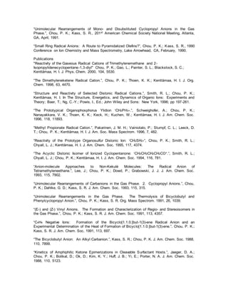 “Unimolecular Rearrangements of Mono- and Disubstituted Cyclopropyl Anions in the Gas
Phase.”, Chou, P. K.; Kass, S. R., 201st American Chemical Society National Meeting, Atlanta,
GA, April, 1991.
“Small Ring Radical Anions: A Route to Pyramidalized Olefins?”, Chou, P. K.; Kass, S. R., 1990
Conference on Ion Chemistry and Mass Spectrometry, Lake Arrowhead, CA, February, 1990.
Publications
"Reactivity of the Gaseous Radical Cations of Trimethylenemethane and 2-
Isopropylidenecyclopentane-1,3-diyl" Chou, P. K.; Gao, L.; Painter, S. L.; Blackstock, S. C.;
Kenttämaa, H. I. J. Phys. Chem. 2000, 104, 5530.
“The Dimethyleneketene Radical Cation.”, Chou, P. K.; Thoen, K. K.; Kenttämaa, H. I. J. Org.
Chem. 1998, 63, 4470.
“Structure and Reactivity of Selected Distonic Radical Cations.”, Smith, R. L.; Chou, P. K.;
Kenttämaa, H. I. In The Structure, Energetics, and Dynamics of Organic Ions: Experiments and
Theory; Baer, T.; Ng, C.-Y.; Powis, I., Ed.; John Wiley and Sons: New York, 1996; pp 197-261.
“The Prototypical Organophosphorus Ylidion !CH2PH3+.”, Schweighofer, A.; Chou, P. K.;
Nanayakkara, V. K.; Thoen, K. K.; Keck, H.; Kuchen, W.; Kenttämaa, H. I. J. Am. Chem. Soc.
1996, 118, 11893.
“Methyl Propionate Radical Cation.”, Pakarinen, J. M. H.; Vainiotalo, P.; Stumpf, C. L.; Leeck, D.
T.; Chou, P. K.; Kenttämaa, H. I. J. Am. Soc. Mass Spectrom. 1996, 7, 482.
“Reactivity of the Prototype Organosulfur Distonic Ion: !CH2SH2+”, Chou, P. K.; Smith, R. L.;
Chyall, L. J.; Kenttämaa, H. I. J. Am. Chem. Soc. 1995, 117, 4374.
“The Acyclic Distonic Isomer of Ionized Cyclopentanone: !CH2CH2CH2CH2CO+.”, Smith, R. L.;
Chyall, L. J.; Chou, P. K.; Kenttämaa, H. I. J. Am. Chem. Soc. 1994, 116, 781.
“Anion-molecule Approaches to Non-Kekulé Molecules: The Radical Anion of
Tetramethyleneethane.”, Lee, J.; Chou, P. K.; Dowd, P.; Grabowski, J. J. J. Am. Chem. Soc.
1993, 115, 7902.
“Unimolecular Rearrangements of Carbanions in the Gas Phase. 2. Cyclopropyl Anions.”, Chou,
P. K.; Dahlke, G. D.; Kass, S. R. J. Am. Chem. Soc. 1993, 115, 315.
“Unimolecular Rearrangements in the Gas Phase. The Thermolysis of Bicyclobutyl and
Phenylcyclopropyl Anion.”, Chou, P. K.; Kass, S. R. Org. Mass Spectrom. 1991, 26, 1039.
“(E-) and (Z-) Vinyl Anions. The Formation and Characterization of Regio- and Stereoisomers in
the Gas Phase.”, Chou, P. K.; Kass, S. R. J. Am. Chem. Soc. 1991, 113, 4357.
“C4H4 Negative Ions: Formation of the Bicyclo[1.1.0.]but-1(3)-ene Radical Anion and an
Experimental Determination of the Heat of Formation of Bicyclo[1.1.0.]but-1(3)-ene.”, Chou, P. K.;
Kass, S. R. J. Am. Chem. Soc. 1991, 113, 697.
“The Bicyclobutyl Anion: An Alkyl Carbanion.”, Kass, S. R.; Chou, P. K. J. Am. Chem. Soc. 1988,
110, 7899.
“Kinetics of Amphiphilic Ketone Epimerizations in Cleavable Surfactant Hosts.”, Jaeger, D. A.;
Chou, P. K.; Bolikal, D.; Ok, D.; Kim, K. Y.; Huff, J. B.; Yi, E.; Porter, N. A. J. Am. Chem. Soc.
1988, 110, 5123.
 