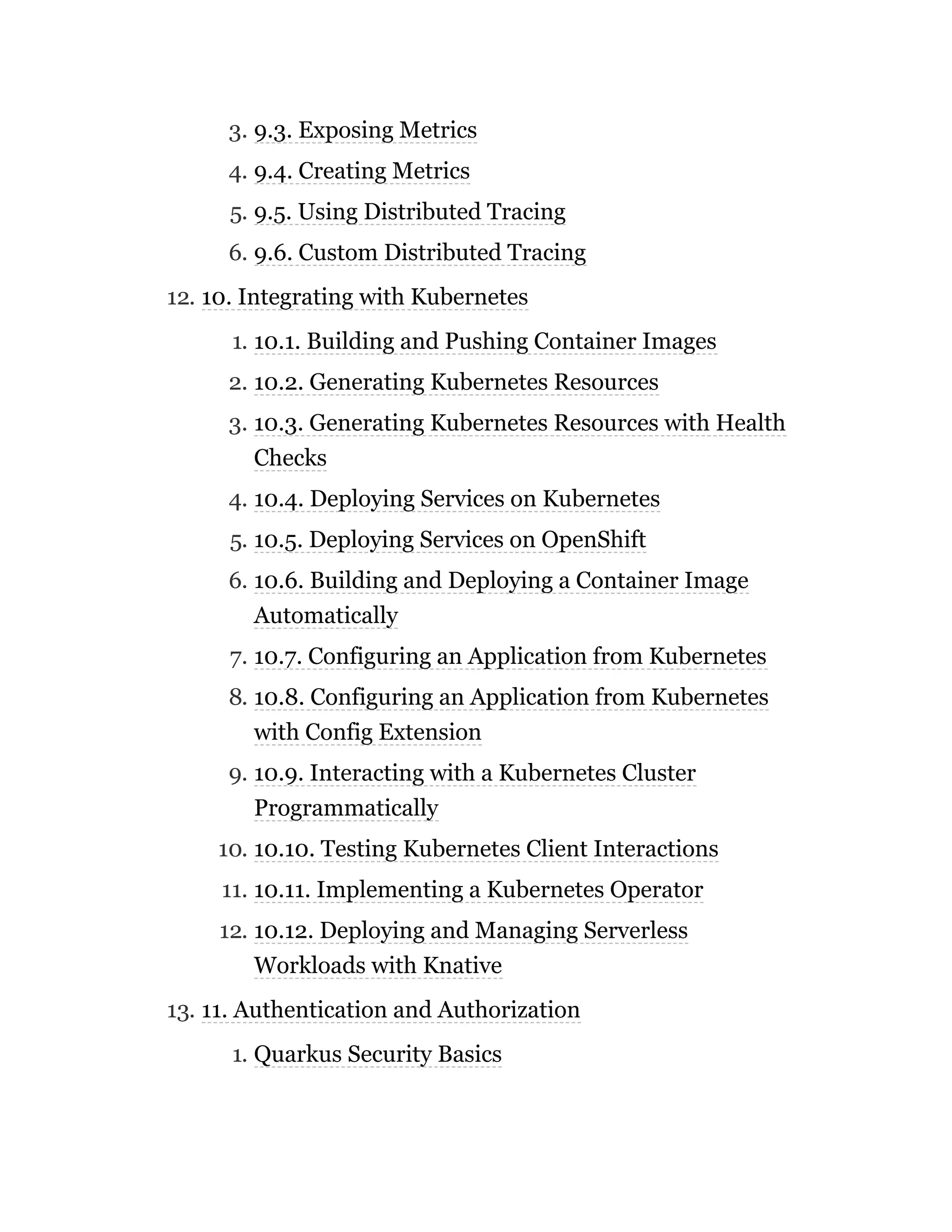 3. 9.3. Exposing Metrics
4. 9.4. Creating Metrics
5. 9.5. Using Distributed Tracing
6. 9.6. Custom Distributed Tracing
12. 10. Integrating with Kubernetes
1. 10.1. Building and Pushing Container Images
2. 10.2. Generating Kubernetes Resources
3. 10.3. Generating Kubernetes Resources with Health
Checks
4. 10.4. Deploying Services on Kubernetes
5. 10.5. Deploying Services on OpenShift
6. 10.6. Building and Deploying a Container Image
Automatically
7. 10.7. Configuring an Application from Kubernetes
8. 10.8. Configuring an Application from Kubernetes
with Config Extension
9. 10.9. Interacting with a Kubernetes Cluster
Programmatically
10. 10.10. Testing Kubernetes Client Interactions
11. 10.11. Implementing a Kubernetes Operator
12. 10.12. Deploying and Managing Serverless
Workloads with Knative
13. 11. Authentication and Authorization
1. Quarkus Security Basics
 