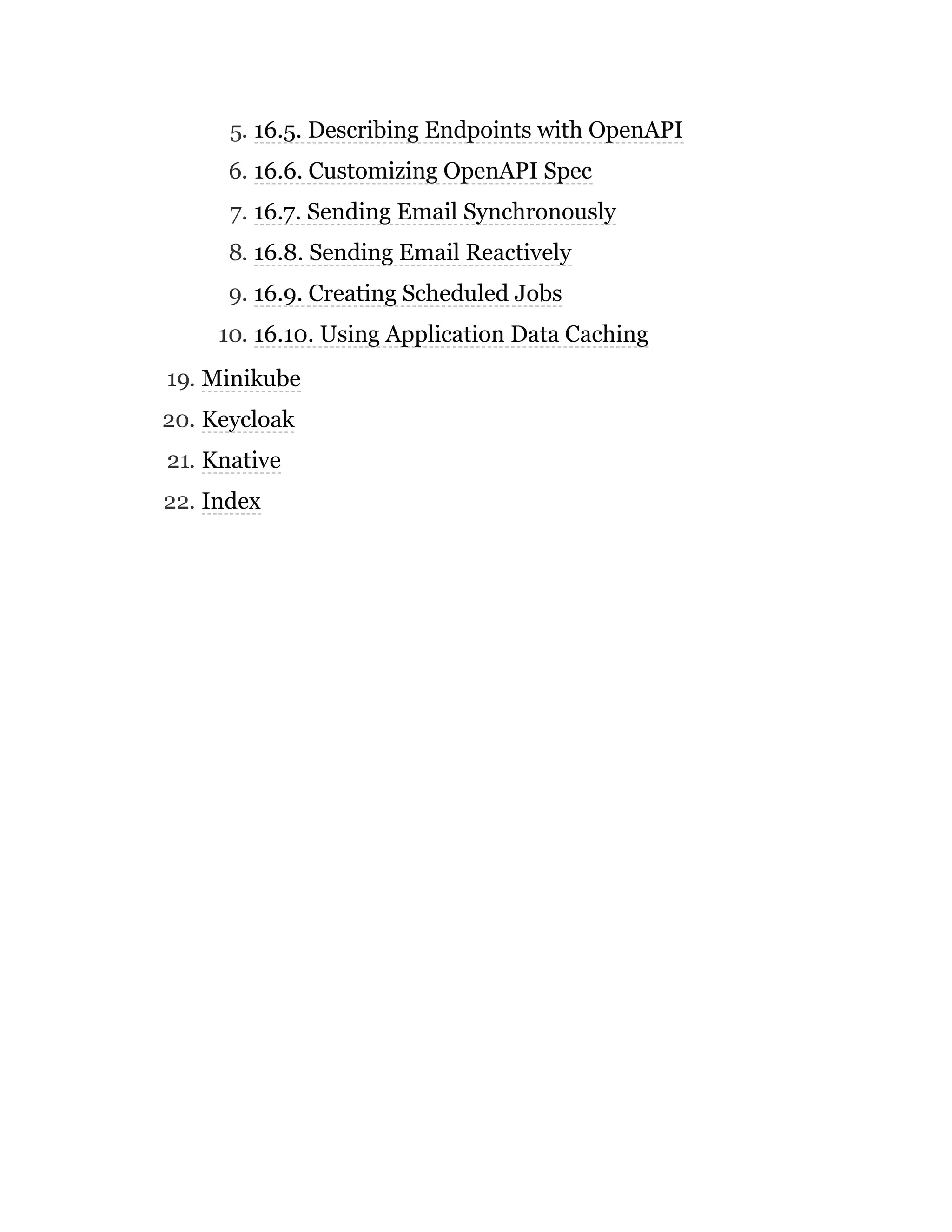 5. 16.5. Describing Endpoints with OpenAPI
6. 16.6. Customizing OpenAPI Spec
7. 16.7. Sending Email Synchronously
8. 16.8. Sending Email Reactively
9. 16.9. Creating Scheduled Jobs
10. 16.10. Using Application Data Caching
19. Minikube
20. Keycloak
21. Knative
22. Index
 