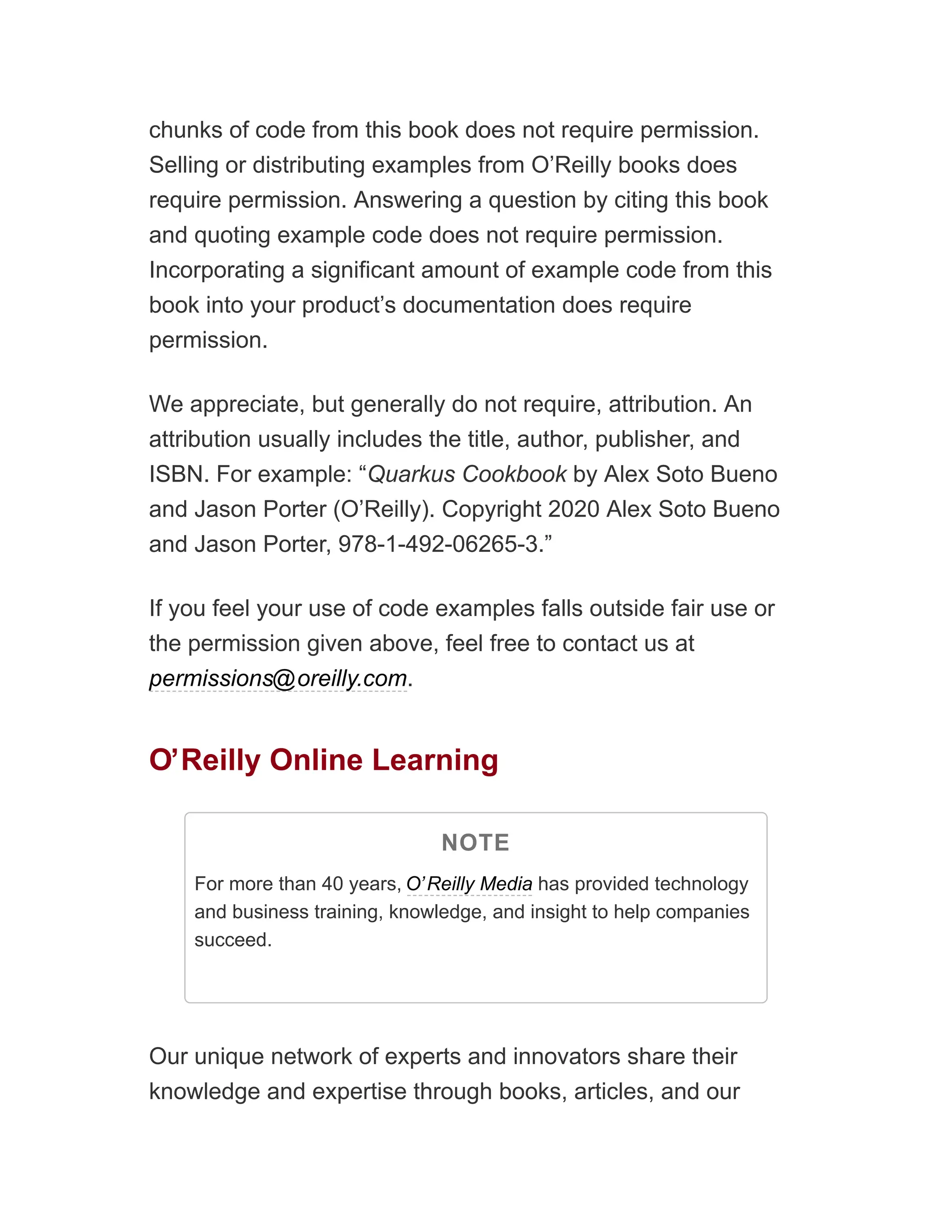 chunks of code from this book does not require permission.
Selling or distributing examples from O’Reilly books does
require permission. Answering a question by citing this book
and quoting example code does not require permission.
Incorporating a significant amount of example code from this
book into your product’s documentation does require
permission.
We appreciate, but generally do not require, attribution. An
attribution usually includes the title, author, publisher, and
ISBN. For example: “Quarkus Cookbook by Alex Soto Bueno
and Jason Porter (O’Reilly). Copyright 2020 Alex Soto Bueno
and Jason Porter, 978-1-492-06265-3.”
If you feel your use of code examples falls outside fair use or
the permission given above, feel free to contact us at
permissions@oreilly.com.
O’Reilly Online Learning
NOTE
For more than 40 years, O’Reilly Media has provided technology
and business training, knowledge, and insight to help companies
succeed.
Our unique network of experts and innovators share their
knowledge and expertise through books, articles, and our
 